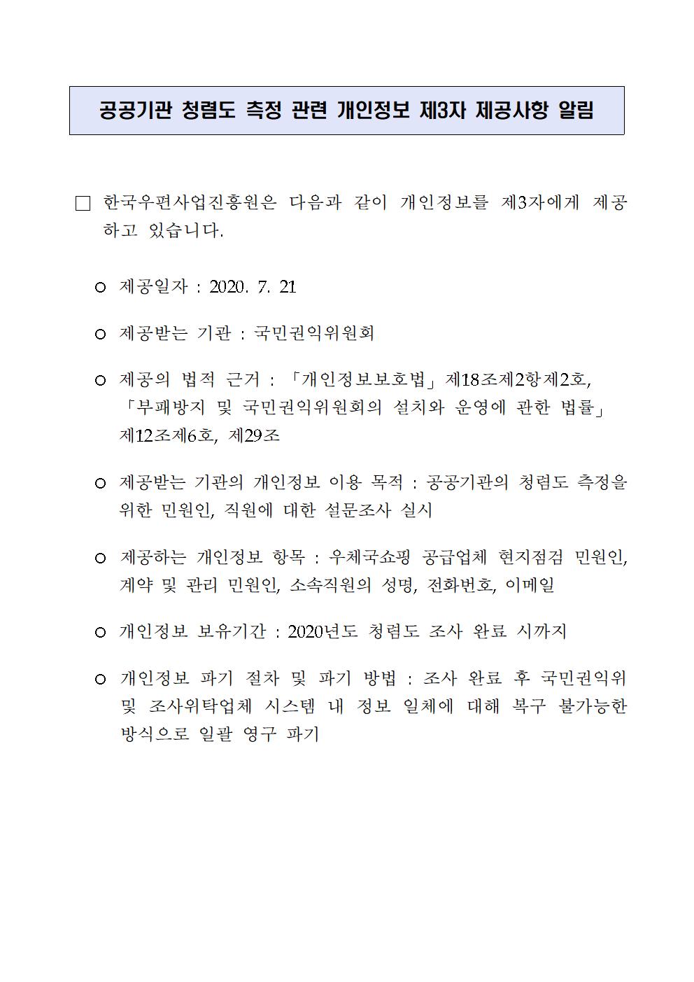 공공기관 청렴도 측정 관련 개인정보 제3자 제공사항 알림 / □ 한국우편사업진흥원은 다음과 같이 개인정보를 제3자에게 제공하고 있습니다. / ○ 제공일자 : 2020.7.21 / ○ 제공받는 기관 : 국민권익위원회 / ○ 제공의 법적 근거 : 「개인정보보호법」 제17조 제2항 제2호, 「부패방지 및 국민권익위원회의 설치와 운영에 관한 법률」 제12조 제6호, 제29조 / ○ 제공받는 기관의 개인정보 이용 목적 : 공공기관의 청렴도 측정을 위한 민원인, 직원에 대한 설문조사 실시 / ○ 제공하는 개인정보 항목 : 우체국쇼핑 공급업체 현지점검 민원인, 계약 및 관리 민원인, 소속직원의 성명, 전화번호, 이메일 / ○ 개인정보 보유기간 : 2020년도 청렴도 조사 완료 시까지 / ○ 개인정보 파기 절차 및 파기 방법 : 조사 완료 후 국민권익위 및 조사위탁업체 시스템 내 정보 일체에 대해 복구 불가능한 방식으로 일괄 영구 파기