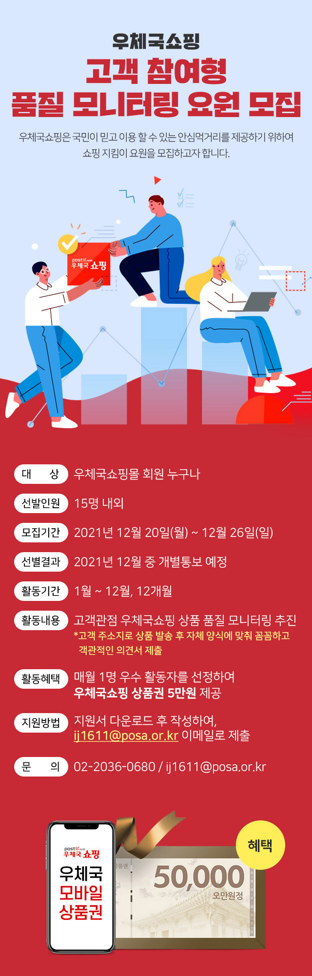 우체국쇼핑 고객참여형 품질 모니터링 요원 모집, 우체국쇼핑은 국민이 믿고 이용할 수 있는 안심먹거리를 제공하기위하여 쇼핑 지킴이 요원을 모집하고자 합니다., 대상 우체국쇼핑몰 회원 누구나, 선발인원 15명 내외, 모집기간 2021년 12월 20일(월) ~ 12월 26일(일), 선별결과 2021년 12월 중 개별 통보 예정, 활동기간 1월 ~ 12월, 12개월, 활동내용 고객관점 우체국쇼핑 상품 품질 모니터링 추진 *고객 주소지로 상품 발송 후 자체 양식에 맞춰 꼼꼼하고 객관적인 의견서 제출, 활동혜택 매월 1명 우수 활동자를 선정하여 우체국쇼핑 상품권 5만원 제공, 지원방법 지원서 다운로드 후 작성하여 ij611@posa.or.kr 이메일로 제출, 문의 02-2036-0680 / ij1611@posa.or.kr, 혜택 우체국모바일상품권 50,000 오만원정