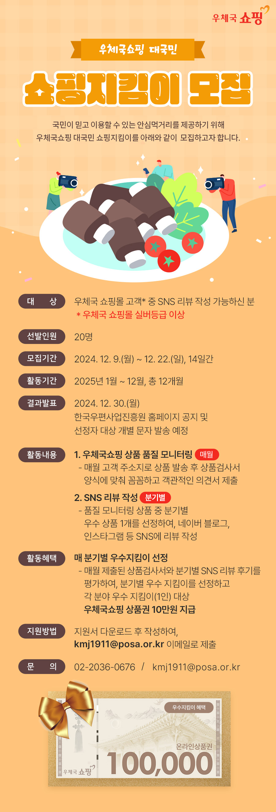 우체국 쇼핑 /우체국쇼핑 대국민 / 쇼핑지킴이 모집 / 국민이 믿고 이용할 수 있는 안심먹거리를 제공하기 위해 우체국쇼핑 대국민 쇼핑지킴이를 아래와 같이 모집하고자 합니다. / 대 상 / 우체국 쇼핑몰 고객* 중 SNS 리뷰 작성 가능하신 분 / * 우체국 쇼핑몰 실버등급 이상 / 선발인원 / 20명 / 모집기간 / 2024. 12. 9.(월) ~ 12. 22.(일), 14일간 / 활동기간 / 2025년 1월~12월, 총 12개월 / 결과발표 / 2024. 12. 30.(월) / 한국우편사업진흥원 홈페이지 공지 및 선정자 대상 개별 문자 발송 예정 / 활동내용 / 1. 우체국쇼핑 상품 품질 모니터링 매월 / -매월 고객 주소지로 상품 발송 후 상품검사서 양식에 맞춰 꼼꼼하고 객관적인 의견서 제출 / 2. SNS 리뷰 작성 분기별 / - 품질 모니터링 상품 중 분기별 우수 상품 1개를 선정하여, 네이버 블로그, 인스타그램 등 SNS에 리뷰 작성 / 활동혜택 / 매 분기별 우수지킴이 선정 / -매월 제출된 상품검사서와 분기별 SNS 리뷰 후기를 평가하여, 분기별 우수 지킴이를 선정하고 각 분야 우수 지킴이(1인) 대상 우체국쇼핑 상품권 10만원 지급 / 지원방법 / 지원서 다운로드 후 작성하여, kmj1911@posa.or.kr 이메일로 제출 / 문 의 / 02-2036-0676 / kmj1911@posa.or.kr/ 우수지킴이 혜택 / 온라인상품권 / 우체국 쇼핑 / 100,000