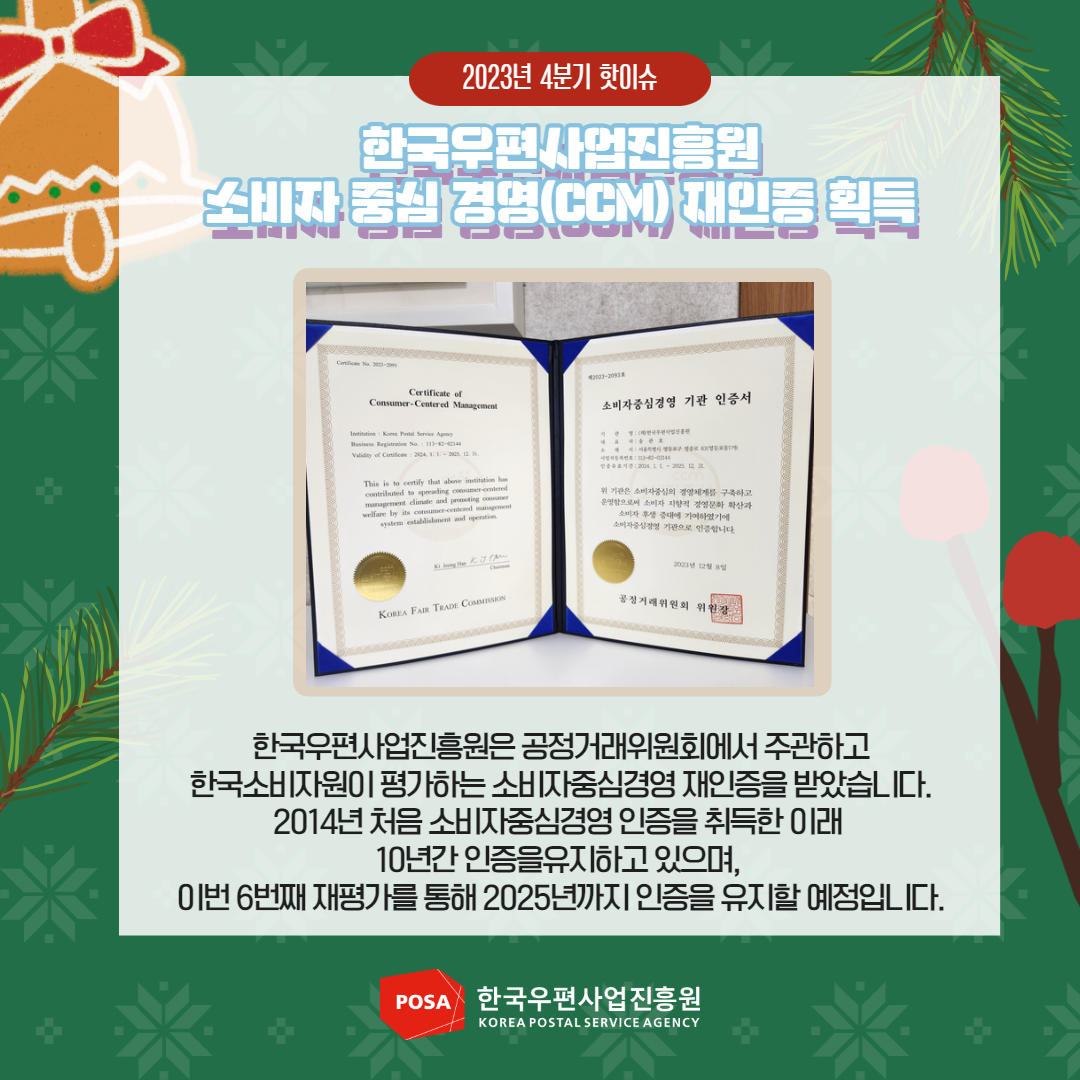 2023년 4분기 핫이슈 / 한국우편사업진흥원 소비자중심경영(CCM) 재인증 획득 / 한국우편사업진흥원은 공정거래위원회에서 주관하고 한국소비자원이 평가하는 소비자중심경영 재인증을 받았습니다. 2014년 처음 소비자중심경영 인증을 취득한 이래 10년간 인증을유지하고 있으며, 이번 6번째 재평가를 통해 2025년까지 인증을 유지할 예정입니다. / POSA 한국우편사업진흥원 KOREA POSTAL SERVICE AGENCY