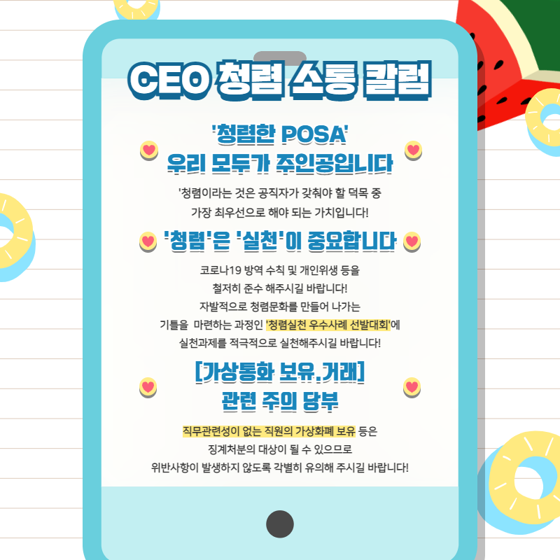 CEO 청렴 소통 칼럼 / '청렴한 POSA' 우리모두가 주인공입니다 / '청렴이라는것은 공직자가 갖춰야 할 덕목 중 가장 최우선으로 해야 되는 가치입니다!' / '청렴'은 '실천'이 중요합니다 / 코로나19 방역 수칙 및 개인위생 등을 철저히 준수 해주시길 바랍니다! 자발적으로 청렴문화를 만들어 나가는 기틀을 마련하는 과정인 '청렴실천 우수사례 선발대회'에 실천과제를 적극적으로 실천해주시길 바랍니다! / [가상통화 보유.거래]관련 주의 당부 / 직무관련성이 없는 직원의 가상화폐 보유 등은 징계처분의 대상이 될 수 있으므로 위반사항이 발생하지 않도록 각별히 유의해 주시길 바랍니다!