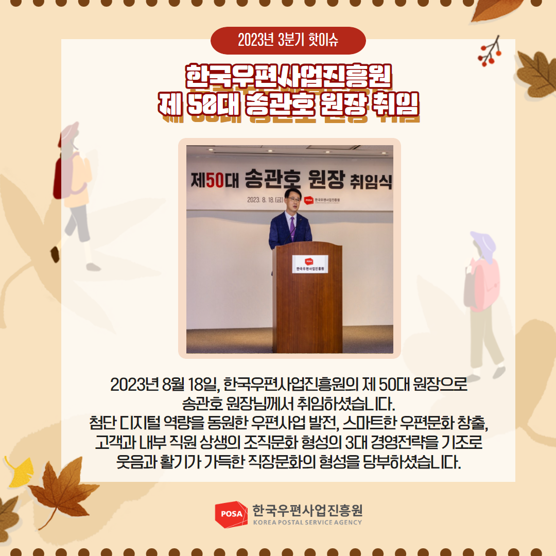 2023년 3분기 핫이슈 / 한국우편사업진흥원 제50대 종관회원장 취임/ 2023년 8월 18일, 한국우편사업진흥원의 제50대 원장으로 송관호원장님께서 취임하셨습니다. 첨단디지털 역량을 동원한 우편사업 발전, 스마트한 우편문화 창출, 고객과 내부직원상생의 조직문화 형성의 3대 경영전략을 기조로 웃음과 활기가 가득한 직장문화의 형성을 당부하셨습니다. / POSA 한국우편사업진흥원 KOREA POSTAL SERVICE AGENCY
