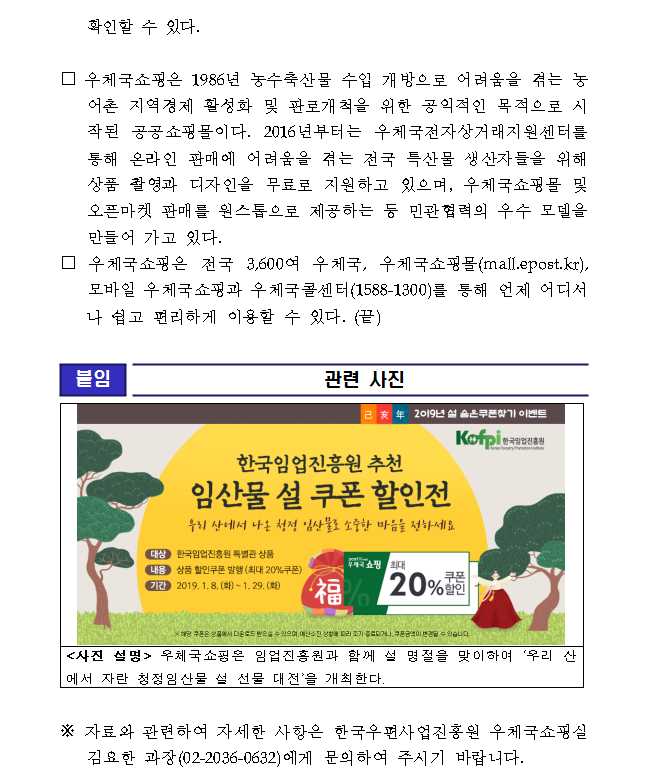 □ 우체국쇼핑은 1986년 농수축산물 수입 개방으로 어려움을 겪는 농어촌 지역경제 활성화 및 판로개척을 위한 공익적인 목적으로 시작된 공공쇼핑몰이다. 2016년부터는 우체국전자상거래지원센터를 통해 온라인 판매에 어려움을 겪는 전국 특산물 생산자들을 위해 상품 촬영과 디자인을 무료로 지원하고 있으며, 우체국쇼핑몰 및 오픈마켓 판매를 원스톱으로 제공하는 등 민관협력의 우수 모델을 만들어 가고 있다. □ 우체국쇼핑은 전국 3,600여 우체국, 우체국쇼핑몰(mall.epost.kr), 모바일 우체국쇼핑과 우체국콜센터(1588-1300)를 통해 언제 어디서나 쉽고 편리하게 이용할 수 있다. (끝) / [붙임] 관련사진 / 2019년 설 숨은 쿠폰 찾기 이벤트 / KOFPI, 한국임업진흥원 / 한국임업진흥원 추천 임산물 설 쿠폰 할인전 - 우리 산에서 나온 청정 임산물로 소중한 마음을 전하세요 / 대상 : 한국임업진흥원 특별관 상품, 내용 : 상품 할인쿠폰 발행(최대 20%쿠폰), 기간 : 2019. 1. 8.(화) ~ 1.29.(화) / 우체국 쇼핑 최대 20%쿠폰 할인 / ※해당 쿠폰은 상품에서 다운로드 받으실 수 있으며, 예산 소진 상황에 따라 조기 종료되거나, 쿠폰금액이 변경될 수 있습니다. /  <사진 설명> 우체국쇼핑은 임업진흥원과 함께 설 명절을 맞이하여 ‘우리 산에서 자란 청정임산물 설 선물 대전’을 개최한다. /※ 자료와 관련하여 자세한 사항은 한국우편사업진흥원 우체국쇼핑실 김요한 과장(02-2036-0632)에게 문의하여 주시기 바랍니다. 