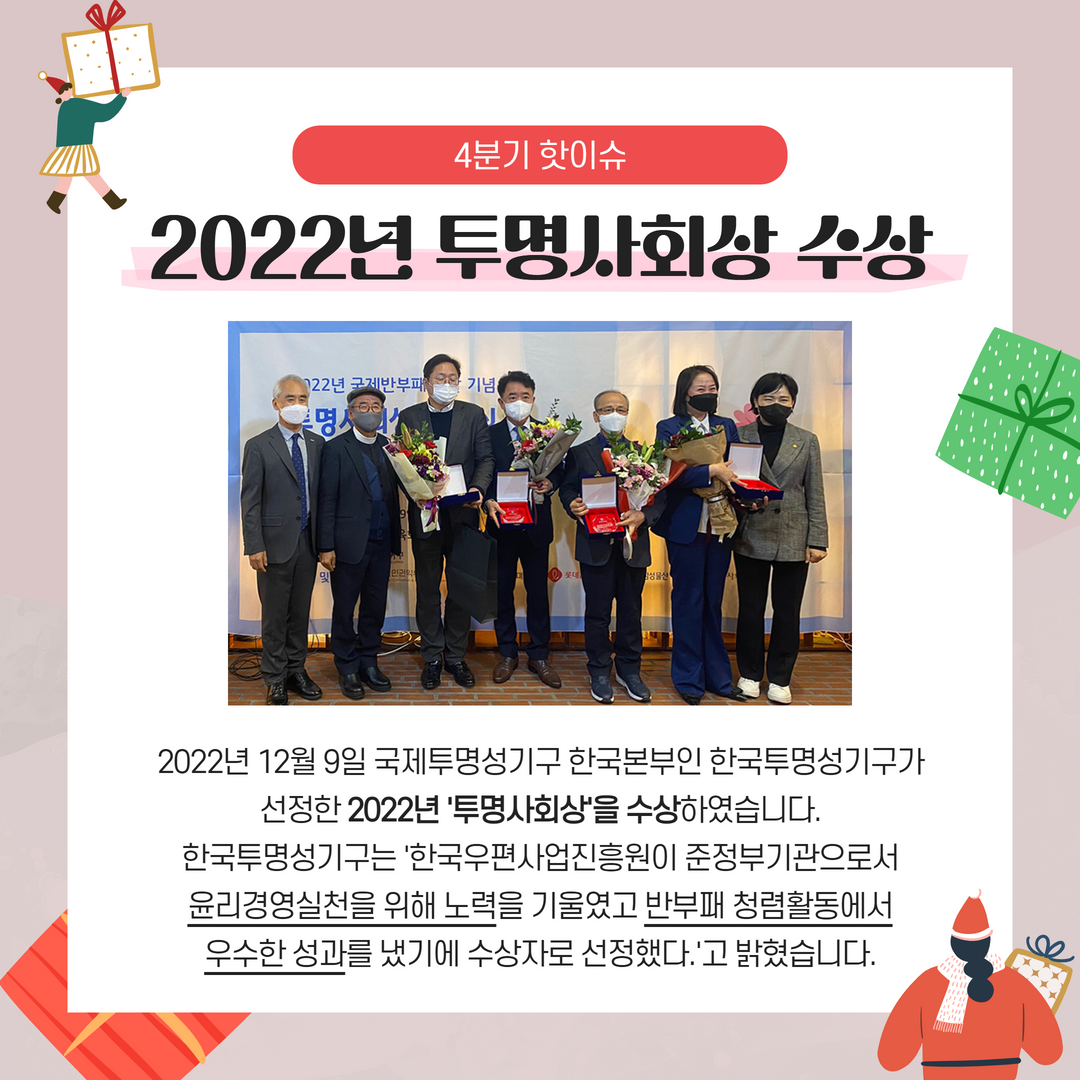 2022년 4분기 핫이슈 / 2022년 투명사회상 수상 / 2022년 12월 9일 국제투명성기구 한국본부인 한국투명성기구가 선정한 2022년 '투명사회상'을 수상하였습니다. 한국투명성기구는 한국우편사업진흥원이 준정부기관으로서 윤리경영실천들 위해 노력을 기울였고 반부패 청렴활동에서 우수한 성과를 냈기에 수상자로 선정했다.고 밝혔습니다.