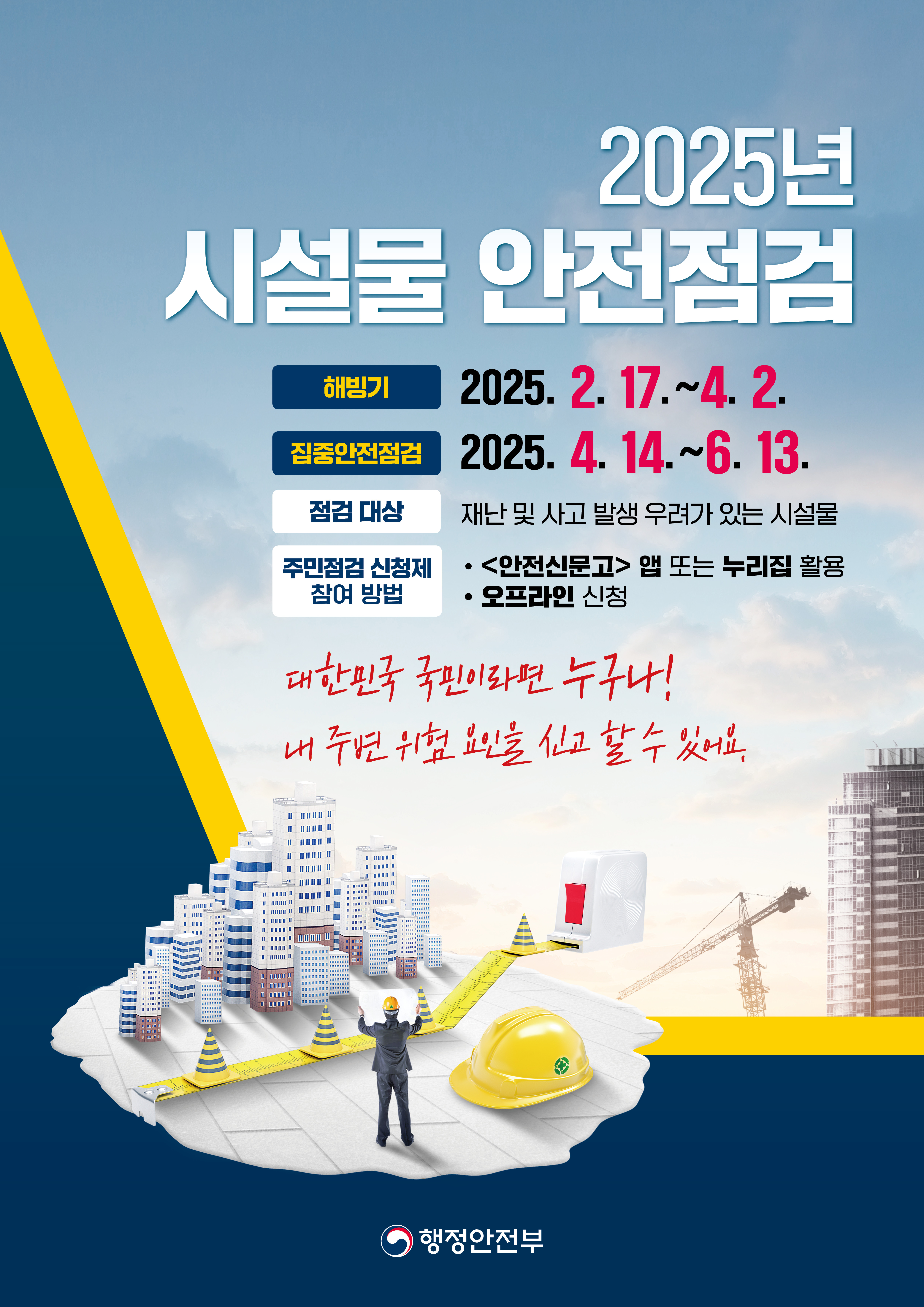 2025년 시설물 안전점검 / 해빙기 / 2025. 2. 17.~4. 2. / 집중안전점검 / 2025. 4. 14.~6. 13. / 점검 대상 / 재난 및 사고 발생 우려가 있는 시설물 / 주민점검 신청제 참여 방법 / ·<안전신문고> 앱 또는 누리집 활용 / ·오프라인 신청 / 대한민국 국민이라면 누구나! / 내 주변 위험 요인을 신고할 수 있어요. / 행정안전부