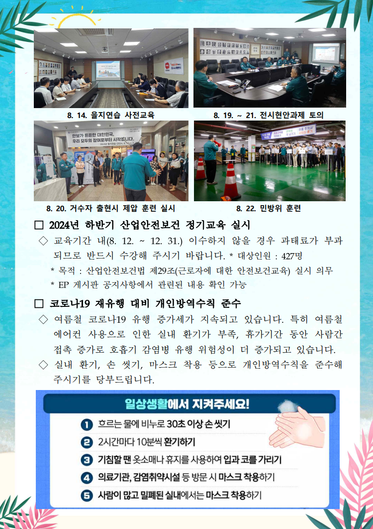 을지연습 사전교육을 진행하고 있는 사진 / 8. 14. 을지연습 사전교육 / 전시현안과제에 대해 토의하고 있는 사진 / 8.19.~ 21. 전시현안과제 토의 / 거수자 제압 훈련 강의 하고 있는 사진 / 8. 20. 거수자 출현시 제압 훈련 실시 / 지하주차장에 모여 훈련 받고 있는 사진 / 8. 22. 민방위 훈련 / □ 2024년 하반기 산업안전보건 정기교육 실시 / ◇ 교육기간 내(8. 12. ~ 12. 31.) 이수하지 않을 경우 과태료가 부과 되므로 반드시 수강해 주시기 바랍니다. * 대상인원 : 427명 / * 목적 : 산업안전보건법 제29조(근로자에 대한 안전보건교육) 실시 의무 / * EP 게시판 공지사항에서 관련된 내용 확인 가능 / □ 코로나19 재유행 대비 개인방역수칙 준수 / ◇ 여름철 코로나19 유행 증가세가 지속되고 있습니다. 특히 여름철 에어컨 사용으로 인한 실내 환기가 부족, 휴가기간 동안 사람간 접촉 증가로 호흡기 감염병 유행 위험성이 더 증가되고 있습니다. / ◇실내 환기, 손 씻기, 마스크 착용 등으로 개인방역수칙을 준수해 주시기를 당부드립니다. / 일상생활에서 지켜주세요! / ① 흐르는 물에 비누로 30초 이상 손씻기 / ② 2시간마다 10분씩 환기하기 / ③ 기침할 땐 옷소매나 휴지를 사용하여 입과 코를 가리기 / ④ 의료기관, 감염취약시설 등 방문 시 마스크 착용하기 / ⑤ 사람이 많고 밀폐된 실내에서는 마스크 착용하기