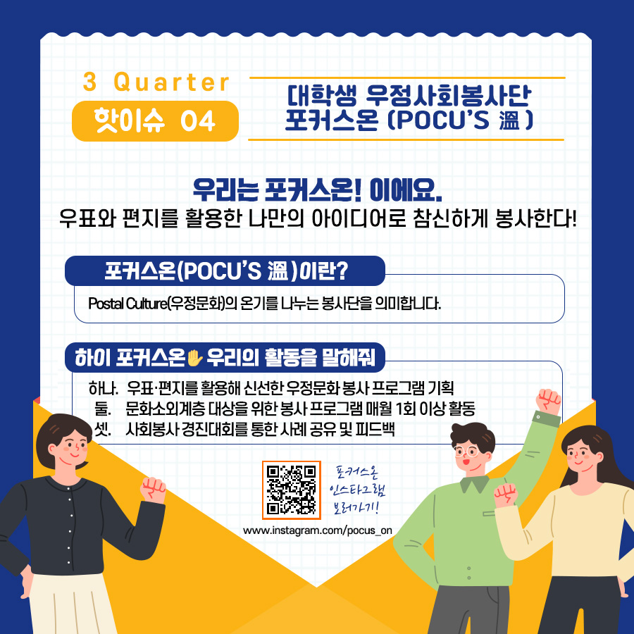 3Quarter 핫이슈 04 / 대학생 우정사회봉사단 포커스온(POCU'S 溫) / 우리는 포커스온!이에요. 우표와 편지를 활용한 나만의 아이디어로 참신하게 봉사한다! / 포커스온(POCUS'S 溫)이란? Postal Culture(우정문화)의 온기를 나누는 봉사단을 의미합니다. / 하이 포커스온 우리의 활동을 말해줘 / 하나. 우표·편지를 활용해 신선한 우정문화 봉사 프로그램 기획 둘. 문화소외계층 대상을 위한 봉사 프로그램 매월 1회 이상 활동 셋. 사회봉사 경진대회를 통한 사례 공유 및 피드백 / 포커스온 인스타그램 보러가기 / www.instagram.com/pocus_on