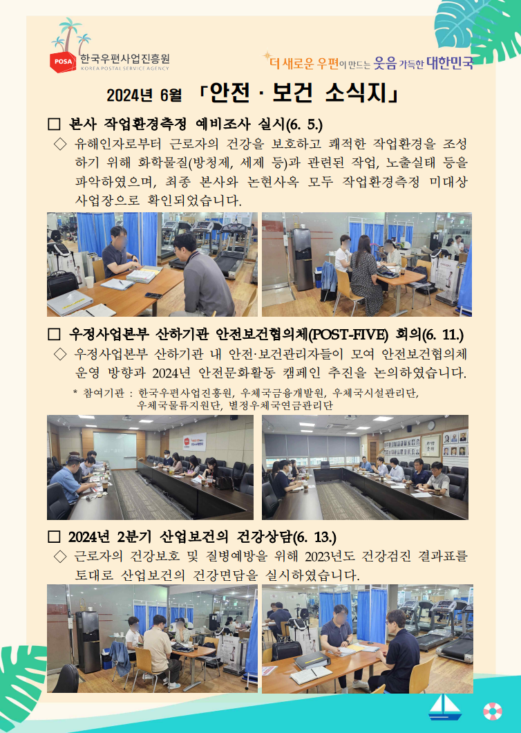 POSA 한국우편사업진흥원 KOREA POSTAL SERVICE AGENCY / *더 새로운 우편이 만드는 웃음 가득한 대한민국 / 2024년 6월 「안전·보건 소식지」 / □ 본사 작업환경측정 예비조사 실시(6. 5.) / ◇ 유해인자로부터 근로자의 건강을 보호하고 쾌적한 작업환경을 조성 하기 위해 화학물질(방청제, 세제 등)과 관련된 작업, 노출실태 등을 파악하였으며, 최종 본사와 논현사옥 모두 작업환경측정 미대상 사업장으로 확인되었습니다. / 작업환경측정을 위해 예비조사를 하고 있는 사진1 / 작업환경측정을 위해 예비조사를 하고 있는 사진2 / □ 우정사업본부 산하기관 안전보건협의체(POST-FIVE) 회의(6. 11.) 우정사업본부 산하기관 내 안전·보건관리자들이 모여 안전보건협의체 운영 방향과 2024년 안전문화활동 캠페인 추진을 논의하였습니다. / 마주 앉아 안전보건협의체(POST-FIVE) 회의 중인 사진1 / 마주 앉아 안전보건협의체(POST-FIVE) 회의 중인 사진2 / * 참여기관: 한국우편사업진흥원, 우체국금융개발원, 우체국시설관리단, 우체국물류지원단, 별정우체국연금관리단 / □ 2024년 2분기 산업보건의 건강상담(6. 13.) / ◇근로자의 건강보호 및 질병예방을 위해 2023년도 건강검진 결과표를 토대로 산업보건의 건강면담을 실시하였습니다. / 산업보건 건강상담 사진1 / 산업보건 건강상담 사진2
