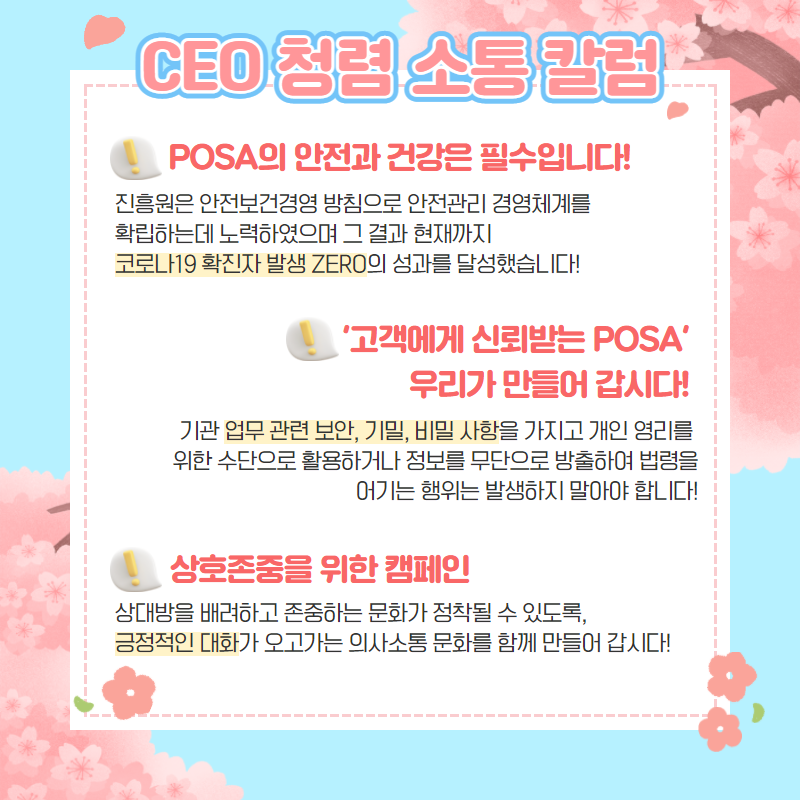 CEO 청렴 소통 칼럼 / POSA의 안전과 건강은 필수입니다! / 진흥원은 안전보건경영 방침으로 안전관리 경영체계를 확립하는데 노력하였으며 그 결과 현재까지 코로나19 확진자 발생 ZERO의 성과를 달성했습니다! / '고객에게 신뢰받는 POSA' 우리가 만들어 갑시다! / 기관 업무 관련 보안, 기밀, 비밀 사항을 가지고 개인 영리를 위한 수단으로 활용하거나 정보를 무단으로 방출하여 법령을 어기는 행위는 발생하지 말아야 합니다! / 상호존중을 위한 캠페인 / 상대방을 배려하고 존중하는 문화가 정착될 수 있도록, 긍정적인 대화가 오고가는 의사소통 문화를 함께 만들어 갑시다!