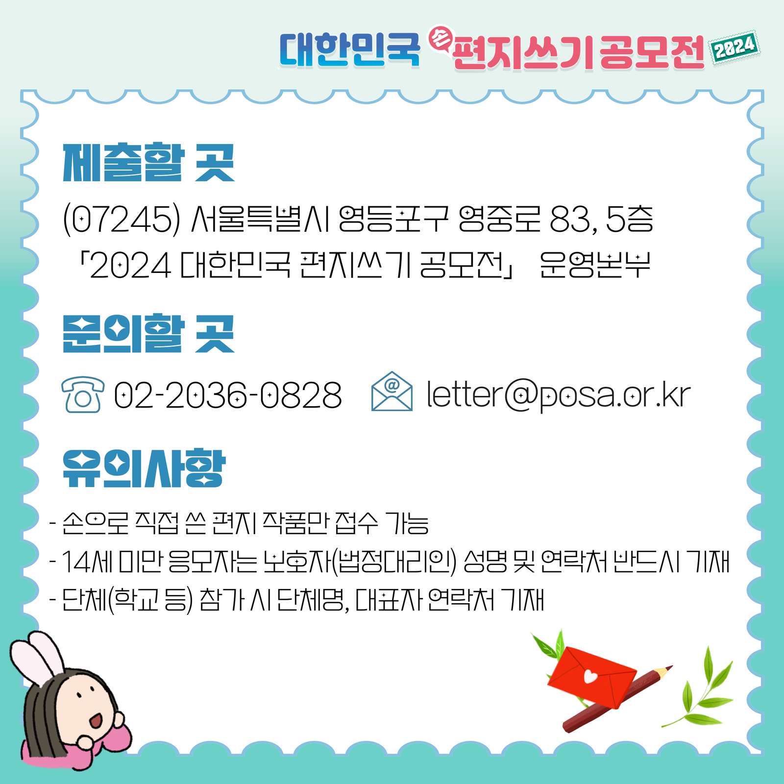 대한민국 손편지쓰기 공모전 2024 / 제출할 곳 / (07245) 서울특별시 영등포구 영중로 83, 5층 / 「2024 대한민국 편지쓰기 공모전」운영본부 / 문의할 곳 / 02-2036-0828  / letter@posa.or.kr / 유의사항 / -손으로 직접 쓴 편지 작품만 접수 가능 / -14세 미만 응모자는 보호자(법정대리인) 성명 및 연락처 반드시 기재 / -단체(학교등) 참가시 단체명, 대표자 연락처 기재