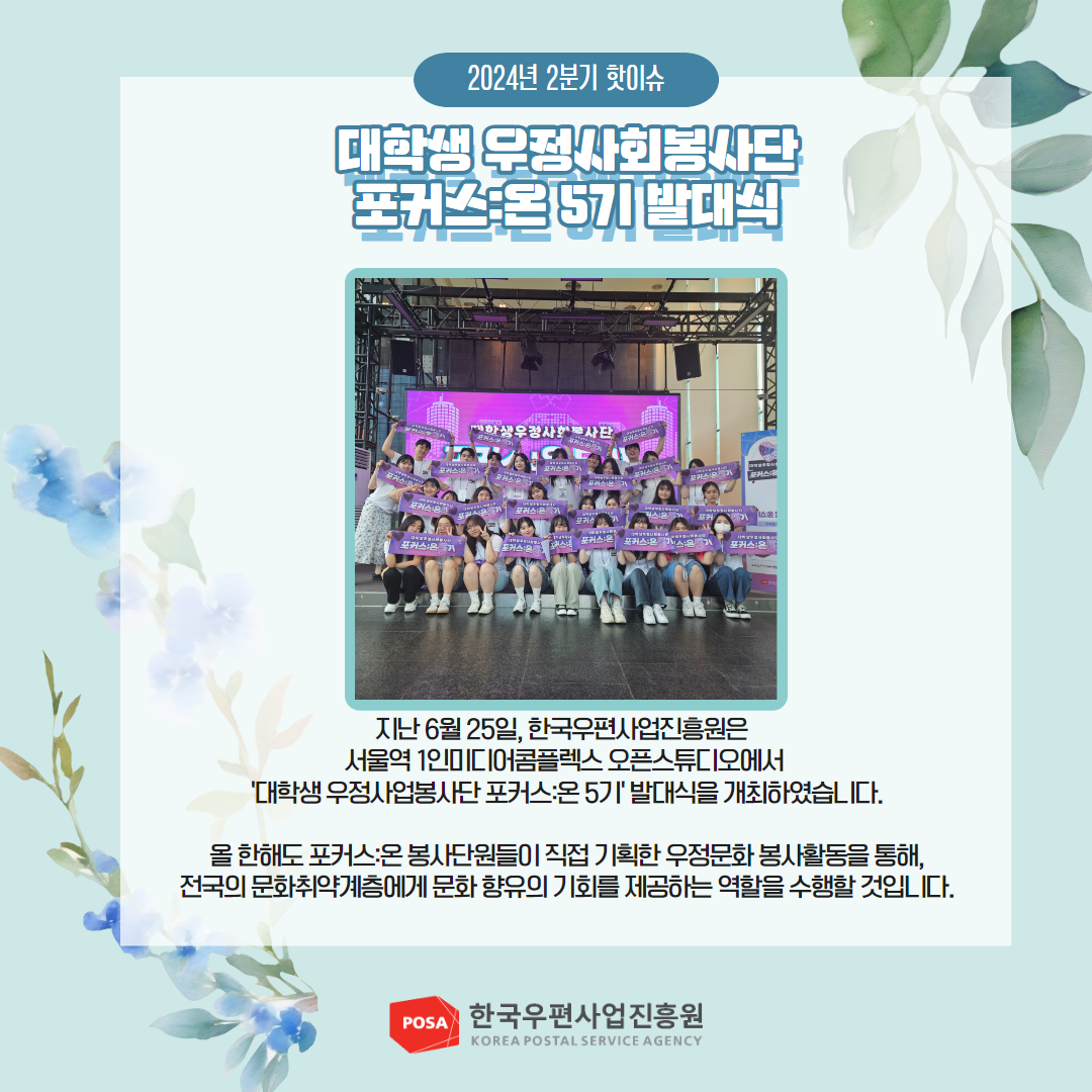 2024년 2분기 핫이슈 / 대학생 우정사회봉사단 포커스:온 5기 발대식 / 지난 6월 25일, 한국우편사업진흥원은 서울역 1인미디어콤플렉스 오픈스튜디오에서 '대학생 우정사업봉사단포커스온 5기 발대식을 개최하였습니다. / 올 한해도 포커스온봉사단원들이 직접 기획한 우정문화봉사활동을 통해, 전국의 문화취약계층에게 문화향유의 기회를 제공하는 역할을 수행할 것입니다. / POSA 한국우편사업진흥원 KOREA POSTAL SERVICE AGENCY 