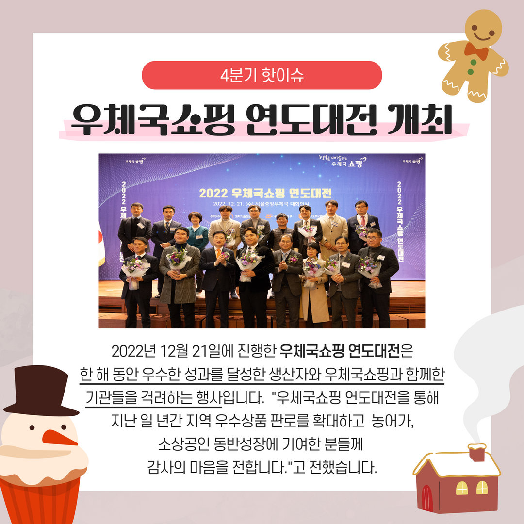 2022년 4분기 핫이슈 / 우체국쇼핑 연도대전 개최 / 2022년 12월 21일에 진행한 우체국쇼핑 연도대전은 한 해 동안 우수한 성과를 달성한 생산자와 우체국쇼핑과 함께한 기관들을 격려하는 행사입니다. -우체국쇼핑 연도대전을 통해 지난 일 년간 지역 우수상품 판로를 확대하고 농어가, 소상공인 동반성장에 기여한 분들께 감사의 마음을 전합니다.-고 전했습니다.