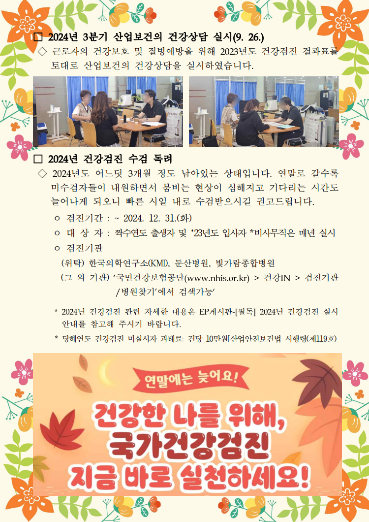 □ 2024년 3분기 산업보건의 건강상담 실시(9. 26.) / ◇ 근로자의 건강보호 및 질병예방을 위해 2023년도 건강검진 결과표를 토대로 산업보건의 건강상담을 실시하였습니다. / 건강상담 중인 사진1 / 건강상담 중인 사진2 / □ 2024년 건강검진 수검 독려 / ◇ 2024년도 어느덧 3개월 정도 남아있는 상태입니다. 연말로 갈수록 미수검자들이 내원하면서 붐비는 현상이 심해지고 기다리는 시간도 늘어나게 되오니 빠른 시일 내로 수검받으시길 권고드립니다. / ｏ 검진기간 : ~ 2024. 12. 31.(화) / ｏ 대상자 : 짝수연도 출생자 및 '23년도 입사자 *비사무직은 매년 실시 / ｏ 검진기관 / (위탁) 한국의학연구소(KMI), 둔산병원, 빛가람종합병원 / (그 외 기관 '국민건강보험공단(www.nhis.or.kr)> 건강IN> 검진기관 /병원찾기'에서 검색가능' / * 2024년 건강검진 관련 자세한 내용은 EP게시판-[필독] 2024년 건강검진 실시 안내를 참고해 주시기 바랍니다. / *당해연도 건강검진 미실시 과태료 건당 10만원[산업안전보건법 시행령(제119호) / 2024건강검진 수검 독려 포스터 사진
