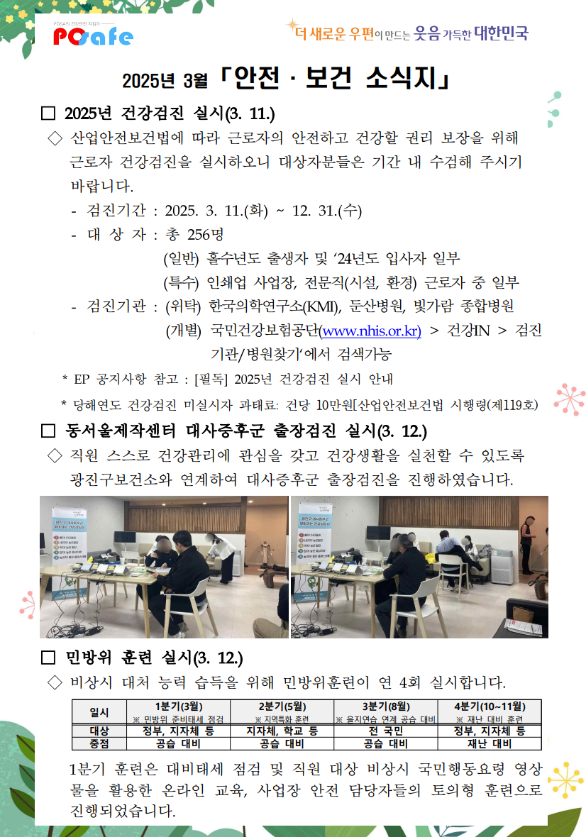 POSA의 건강안전지킴 Posafe / *더 새로운 우편이 만드는 웃음 가득한 대한민국 / 2025년 3월 「안전·보건 소식지」 / □ 2025년 건강검진 실시(3. 11.) / ◇ 산업안전보건법에 따라 근로자의 안전하고 건강할 권리 보장을 위해 근로자 건강검진을 실시하오니 대상자분들은 기간 내 수검해 주시기 바랍니다. / - 검진기간 : 2025. 3. 11.(화) ~ 12. 31.(수) / - 대상자 : 총 256명 / (일반) 홀수년도 출생자 및 24년도 입사자 일부 / (특수) 인쇄업 사업장, 전문직(시설, 환경) 근로자 중 일부 / - 검진기관: (위탁) 한국의학연구소(KMI), 둔산병원, 빛가람 종합병원 / (개별) 국민건강보험공단(www.nhis.or.kr)> 건강IN> 검진기관/병원찾기'에서 검색가능 / * EP 공지사항 참고 : [필독] 2025년 건강검진 실시 안내 / * 당해연도 건강검진 미실시자 과태료: 건당 10만원[산업안전보건법 시행령(제119호) / □ 동서울제작센터 대사증후군 출장검진 실시(3. 12.) / ◇ 직원 스스로 건강관리에 관심을 갖고 건강생활을 실천할 수 있도록 광진구보건소와 연계하여 대사증후군 출장검진을 진행하였습니다. / 출장검진 실시 사진1 / 출장검진 실시 사진2 / □ 민방위 훈련 실시(3. 12.) / ◇ 비상시 대처 능력 습득을 위해 민방위훈련이 연 4회 실시합니다. / 일시 / 1분기(3월) ※ 민방위 준비태세 점검 / 2분기(5월) ※ 지역특화 훈련 / 3분기(8월) ※ 을지연습 연계 공습 대비 / 4분기(10~11월) ※ 재난 대비 훈련 / 대상 / 정부, 지자체 등 / 지자체, 학교 / 전 국민 / 정부, 지자체 등 / 중점 / 공습 대비 / 공습 대비 / 공급 대비 / 재난 대비 / 1분기 훈련은 대비태세 점검 및 직원 대상 비상시 국민행동요령 영상물을 활용한 온라인 교육, 사업장 안전 담당자들의 토의형 훈련으로 진행되었습니다. 