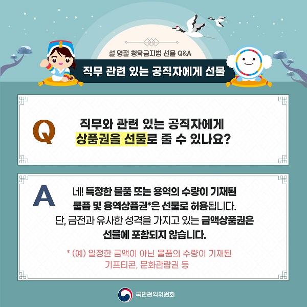 설 명절 청탁금지법 선물 Q&A / Q 직무 관련 있는 공직자에게 선물 직무와 관련 있는 공직자에게 상품권을 선물로 줄 수 있나요? / 네! 특정한 물품 또는 용역의 수량이 기재된 물품 및 용역상품권*은 선물로 허용됩니다.  단, 금전과 유사한 성격을 가지고 있는 금액상품권은 선물에 포함되지 않습니다. *(예) 일정한 금액이 아닌 물품의 수량이 기재된 기프티콘 문화관람권 등 / 국민권익위원회