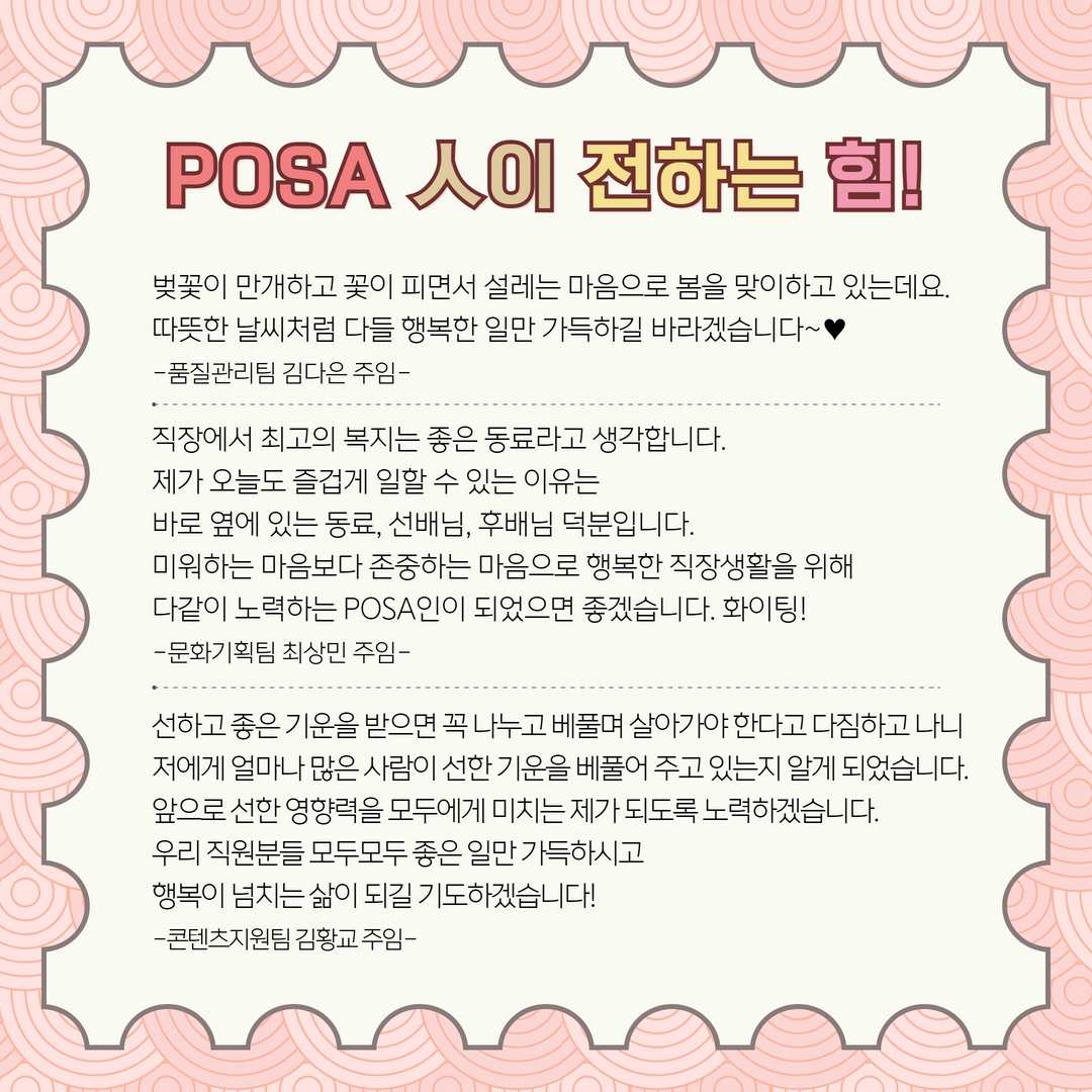 POSA인이 전하는 힘! / 벚꽃이 만개하고 꽃이 피면서 설레는 마음으로 봄을 맞이하고 있는데요.
따뜻한 날씨처럼 다들 행복한 일만 가득하길 바라겠습니다~
-품질관리팀 김다은 주임- / 직장에서 최고의 복지는 좋은 동료라고 생각합니다. 제가 오늘도 즐겁게 일할 수 있는 이유는 바로 옆에 있는 동료, 선배님, 후배님 덕분입니다. 미워하는 마음보다 존중하는 마음으로 행복한 직장생활을 위해 다같이 노력하는 POSA인이 되었으면 좋겠습니다. 화이팅! -문화기획팀 최상민 주임- / 선하고 좋은 기운을 받으면 꼭 나누고 베풀며 살아가야 한다고 다짐하고 나니 저에게 얼마나 많은 사람이 선한 기운을 베풀어 주고 있는지 알게 되었습니다. 앞으로 선한 영향력을 모두에게 미치는 제가 되도록 노력하겠습니다. 우리 직원분들 모두모두 좋은 일만 가득하시고 행복이 넘치는 삶이 되길 기도하겠습니다! -콘텐츠지원팀 김황교 주임-