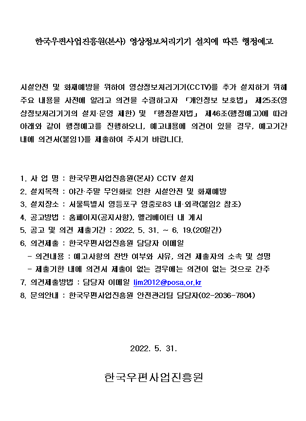 한국우편사업진흥원(본사) 영상정보처리기기 설치에 따른 행정 예고 / 시설안전 및 화재예방을 위하여 영상정보처리기기(CCTV)를 추가 설치하기 위하 주요 내용을 사전에 알리고 의견을 수렴하고자 「개인정보 보호법」 제25조(영 상정보처리기기의 설치 운영 제한) 및 「행정절차법」 제46조(행정예고)에 따라 아래와 같이 행정예고를 진행하오니, 예고내용에 의견이 있을 경우, 예고기간 내에 의견서(붙임1)를 제출하여 주시기 바랍니다. / 1. 사업명 : 한국우편사업진흥원(본사) CCTV 설치 / 2. 설치목적 : 야간•주말 무인화로 인한 시설안전 및 화재예방 / 3. 설치장소 : 서울특별시 영등포구 영중로83 내 외곽(붙임2 참조) / 4. 공고방법 : 홈페이지(공지사항), 멜리베이터 내 게시 / 5. 공고 및 의견 제출기간 : 2022. 5. 31. ~ 6. 19.(20일간) / 6. 의견제출 : 한국우편사업진흥원 담당자 이메일 / - 의견내용 : 예고사항의 찬반 여부와 사유, 의견 제출자의 소속 및 성명 / - 제출기한 내에 의견서 제출이 없는 경우에는 의견이 없는 것으로 간주 / 7. 의견제출방법 : 담당자 이메일 ljm2012@posa.or.kr / 8. 문의안내 : 한국우편 사업진흥원 안전관리팀 담당자(02-2036-7804) / 2022.5.31. / 한국우편사업진흥원