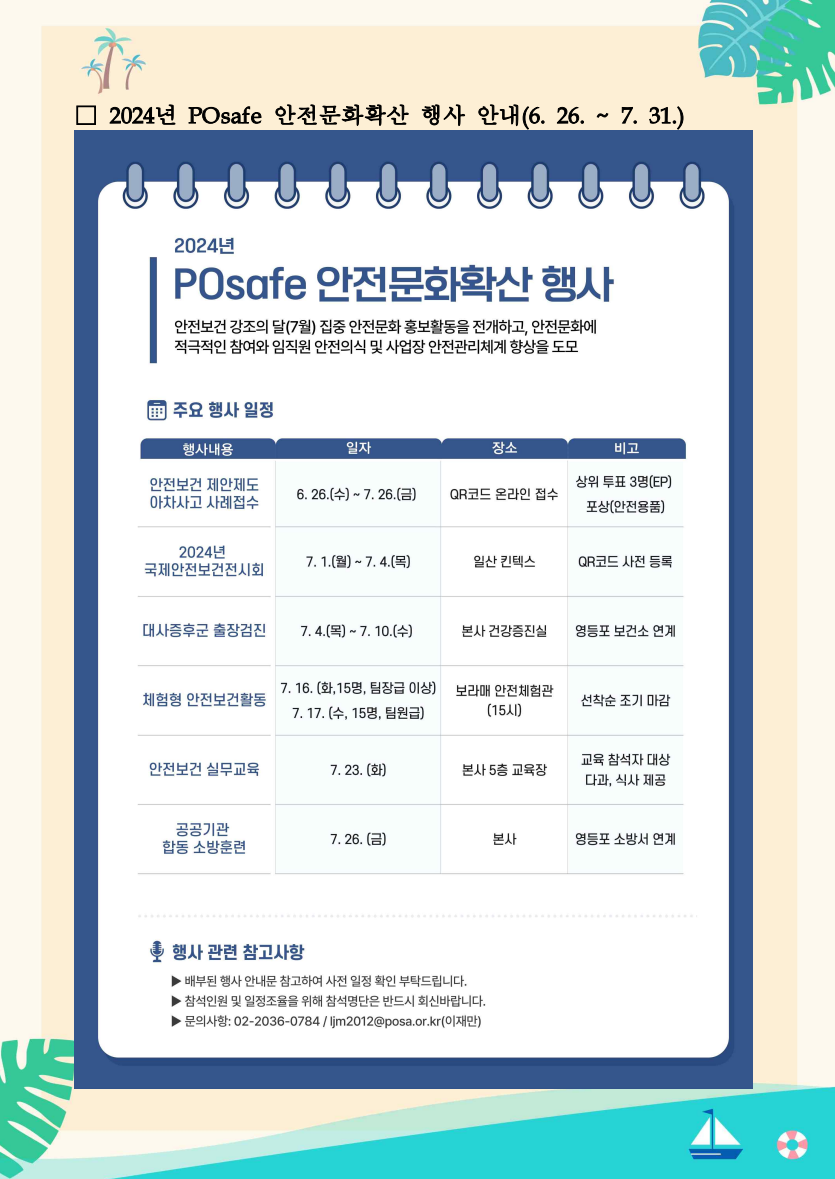 □ 2024년 POsafe 안전문화확산 행사 안내(6. 26. ~ 7. 31.) / 2024년 POsafe 안전문화확산 행사 / 안전보건 강조의 달(7월) 집중 안전문화 홍보활동을 전개하고, 안전문화에 적극적인 참여와 임직원 안전의식 및 사업장 안전관리체계 향상을 도모 / 주요 행사 일정 / 행사내용 / 일자 / 장소 / 비고 / 안전보건 제안제도 아차사고 사례접수 / 6. 26.(수)~7.26.(금) / QR코드 온라인 접수 / 상위 투표 3명(EP) 포상(안전용품) / 2024년 국제안전보건전시회 / 7. 1.(월) ~ 7. 4.(목) / 일산 킨텍스 / QR코드 사전 등록 / 대사증후군 출장검진 / 7. 4.(목) ~ 7. 10.(수) / 본사 건강증진실 / 영등포 보건소 연계 / 체험형 안전보건활동 / 7. 16.(화, 15명, 팀장급 이상) 7. 17. (수, 15명, 팀원급) / 보라매 안전체험관 (15시) / 선착순 조기 마감 / 안전보건 실무교육 / 7. 23. (화) / 본사 5층 교육장 / 교육 참석자 대상 다과, 식사 제공 / 공공기관 합동 소방훈련 / 7. 26. (금) / 본사 / 영등포소방서 연계 / 행사 관련 참고사항 / ▶배부된 행사 안내문 참고하여 사전 일정 확인 부탁드립니다. / ▶참석인원 및 일정조율을 위해 참석명단은 반드시 회신바랍니다. / ▶문의사항: 02-2036-0784/ljm2012@posa.or.kr(이재만)