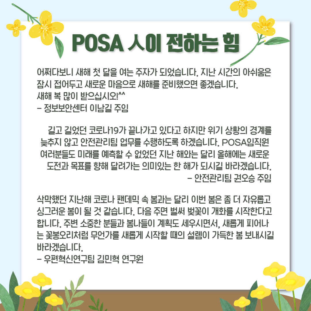 POSA인이 전하는 힘 / 어쩌다보니 새해 첫 달을 여는 주자가 되었습니다. 지난 시간의 아쉬움은 잠시 접어두고 새로운 마음으로 새해를 준비했으면 좋겠습니다. 새해 복 많이 받으십시오^^ - 정보보안센터 이남길 주임 / 
길고 길었던 코로나 19가 끝나가고 있다고 하지만 위기 상황의 경계를 늦추지 않고 안전관리팀 업무를 수행하도록 하겠습니다. POSA임직원 여러분들도 미래를 예측할 수 없었던 지난 해와는 달리 올해에는 새로운 도전과 목표를 향해 달려가는 의미있는 한 해가 되시길 바라겠습니다. - 안전관리팀 권오승 주임 /  삭막했던 지난해 코로나 팬데믹 속 봄과는 달리 이번 봄은 좀 더 자유롭고 싱그러운 봄이 될 것 같습니다. 다음 주면 벌써 벚꽃이 개화를 시작한다고 합니다. 주변 소중한 분들과 봄나들이 계획도 세우시면서, 새롭게 피어나 는 꽃봉오리처럼 무언가를 새롭게 시작할 때의 설렘이 가득한 봄 보내시길 바라겠습니다. - 우편혁신연구팀 김민혁 연구원