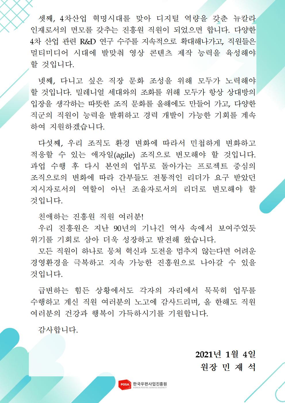 셋째, 4차산업 혁명시대를 맞아 디지털 역량을 갖춘 뉴칼라인재로서의 면모를 갖추는 진흥원 직원이 되었으면 합니다. 다양한 4차 산업 관련 R&D 연구 수주를 지속적으로 확대해나가고, 직원들은 멀티미디어 시대에 발맞춰 영상 콘텐츠 제작 능력을 육성해야 할 것입니다. / 넷째, 다니고 싶은 직장 문화 조성을 위해 모두가 노력해야 할 것입니다. 밀레니엄 세대와의 조화를 위해 모두가 항상 상대방의 입장을 생각하는 따뜻한 조직 문화를 올해에도 만들어 가고, 다양한 직군의 직원이 능력을 발휘하고 경력 개발이 가능한 기회를 계속하여 지원하겠습니다. / 다섯째, 우리 조직도 환경 변화에 따라서 민첩하게 변화하고 적응할 수 있는 애자일(agile)조직으로 변모해야 할 것입니ㅏㄷ. 과업 수행 후 다시 본연의 업무로 돌아가는 프로젝트 중심의 조직으로의 변화에 따라 간부들도 전통적인 리더가 요구 받았던 지시자로서의 역할이 아닌 조율자로서의 리더로 변모해야 할 것입니다. / 친애하는 진흥원 직원 여러분! / 우리 진흥원은 지난 90년의 기나긴 역사 속에서 보여주었듯 위기를 기회로 삼아 더욱 성장하고 발전해 왔습니다. / 모든 직원이 하나로 뭉쳐 혁신과 도전을 멈추지 않는다면 어려운 경영환경을 극복하고 지속 가능한 진흥원으로 나아갈 수 있을 것입니다. / 급변하는 힘든 상황에서도 각자의 자리에서 묵묵히 업무를 수행하고 계신 지웍 여러분의 노고에 감사드리며, 올 한해도 직원 여러분의 건강과 행복이 가득하시기를 기원합니다. 감사합니다 / 2021년 1월 4일 원장 민재석 / 한국우편사업진흥원