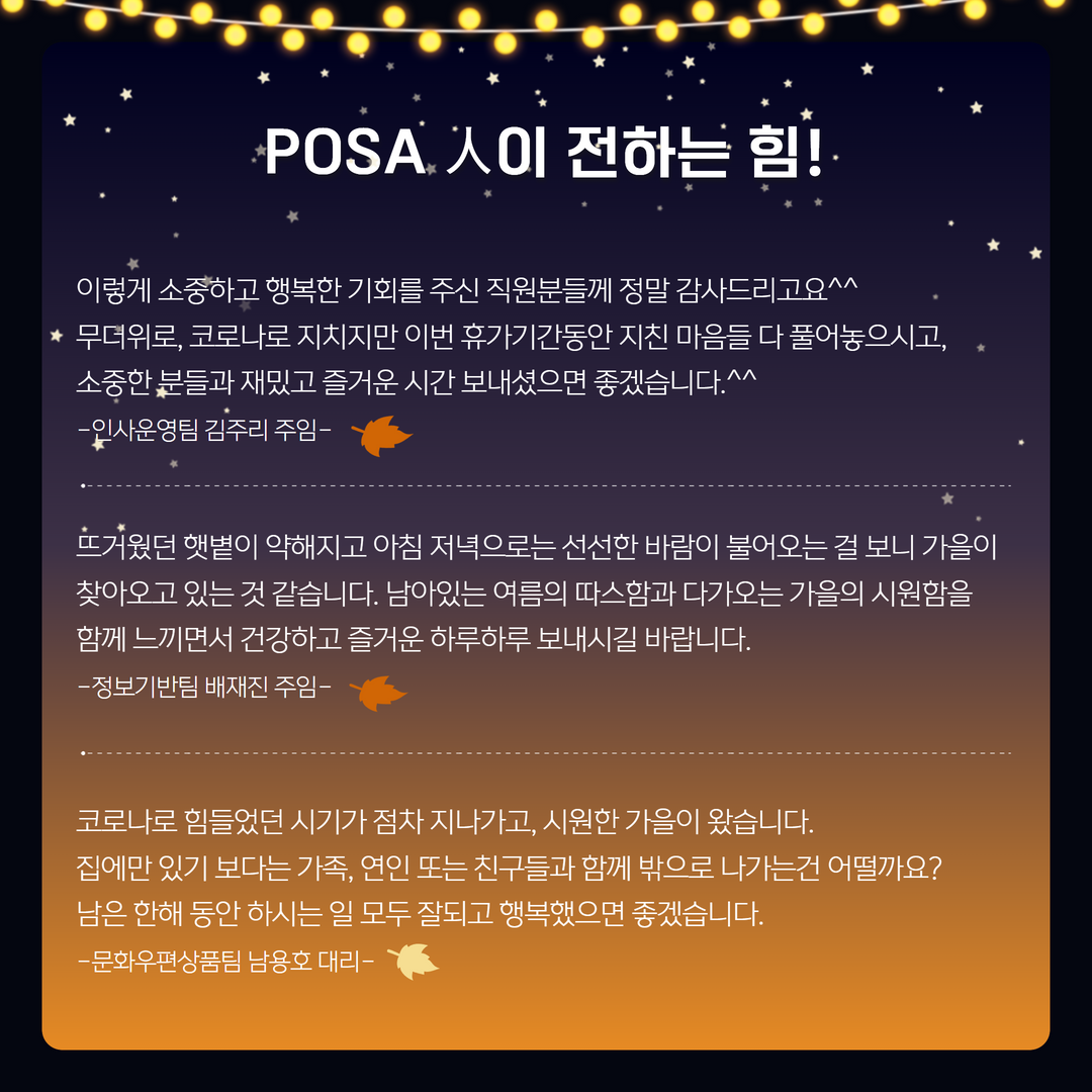 포사인이 전하는 힘! / 이렇게 소중하고 행복한 기회를 주신 직원분들께 정말 감사드리고요^^
* 무더위로, 코로나로 지치지만 이번 휴가기간동안 지친 마음들 다 풀어놓으시고, 소중한 분들과 재밌고 즐거운 시간 보내셨으면 좋겠습니다.^^
-인사운영팀 김주리 주임- / 
뜨거웠던 햇볕이 약해지고 아침 저녁으로는 선선한 바람이 불어오는 걸 보니 가을이 찾아오고 있는 것 같습니다. 남아있는 여름의 따스함과 다가오는 가을의 시원함을 함께 느끼면서 건강하고 즐거운 하루하루 보내시길 바랍니다.
-정보기반팀 배재진 주임- / 
코로나로 힘들었던 시기가 첨차 지나가고, 시원한 가을이 왔습니다.
집에만 있기 보다는 가족, 연인 또는 친구들과 함께 밖으로 나가는건 어떨까요?
남은 한해 동안 하시는 일 모두 잘되고 행복했으면 좋겠습니다.
-문화우편상품팀 남용호 대리-