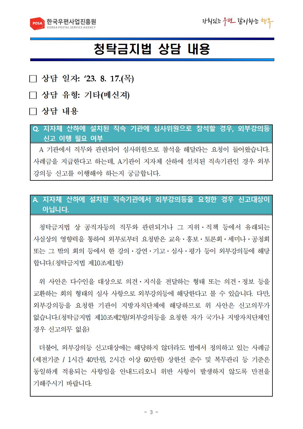 POSA 한국우편사업진흥원 KOREA POSTAL SERVICE AGENCY / 가치있는 우편 같이하는 행복 / 청탁금지법 상담 내용 / □ 상담 일자 '23. 8. 17.(목) / □ 상담 유형: 기타(메신져) / □ 상담 내용 / Q. 지자체 산하에 설치된 직속 기관에 심사위원으로 참석할 경우, 외부강의등 신고 이행 필요 여부 / A 기관에서 직무와 관련되어 심사위원으로 참석을 해달라는 요청이 들어왔습니다. 사례금을 지급한다고 하는데, A기관이 지자체 산하에 설치된 직속기관인 경우 외부 강의등 신고를 이행해야 하는지 궁금합니다. / A 지자체 산하에 설치된 직속기관에서 외부강의등을 요청한 경우 신고대상이 아닙니다. / 청탁금지법 상 공직자등의 직무와 관련되거나 그 지위 · 직책 등에서 유래되는 사실상의 영향력을 통하여 외부로부터 요청받은 교육·홍보·토론회 · 세미나 · 공청회 또는 그 밖의 회의 등에서 한 강의 · 강연 · 기고 · 심사·평가 등이 외부강의에 해당 합니다.(청탁금지법 제10조제1항) 위 사안은 다수인을 대상으로 의견 · 지식을 전달하는 형태 또는 의견·정보 등을 교환하는 회의 형태의 심사 사항으로 외부강의등에 해당한다고 볼 수 있습니다. 다만, 외부강의등을 요청한 기관이 지방자치단체에 해당하므로 위 사안은 신고의무가 없습니다.(청탁금지법 제10조제2항/외부강의등을 요청한 자가 국가나 지방자치단체인 경우 신고의무 없음) 더불어, 외부강의등 신고대상에는 해당하지 않더라도 법에서 정의하고 있는 사례금 (세전기준 / 1시간 40만원, 2시간 이상 60만원) 상한선 준수 및 복무관리 등 기준은 동일하게 적용되는 사항임을 안내드리오니 위반 사항이 발생하지 않도록 만전을 기해주시기 바랍니다.