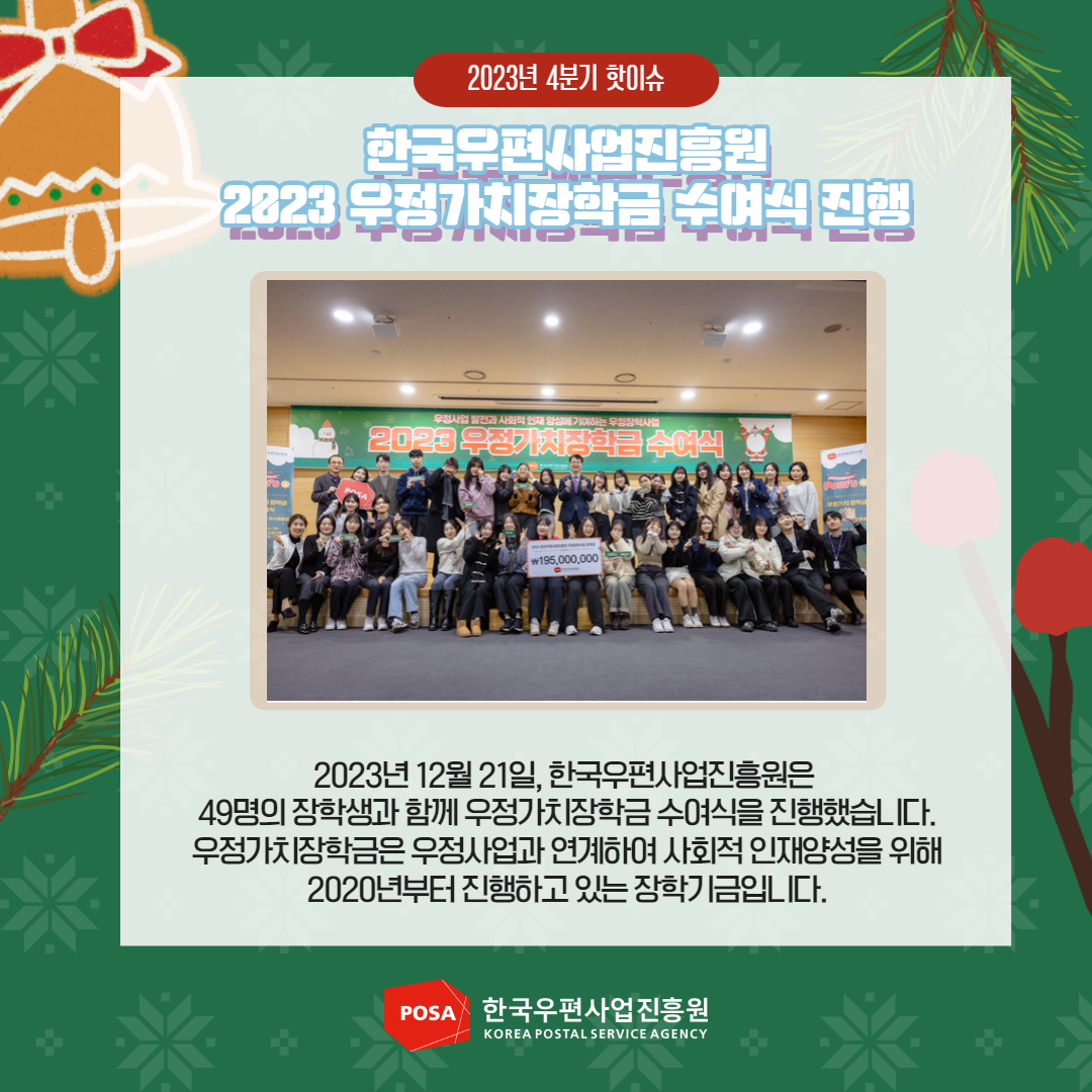 2023년 4분기 핫이슈 / 한국우편사업진흥원 2023 무정가치장학금 수여식 진행 / 2023년 12월 21일, 한국우편사업진흥원은 49명의 장학생과 함께 우정가치장학금 수여식을 진행했습니다. 우정가치장학금은 우정사업과 연계하여 사회적 인재양성을 위해 2020년부터 진행하고 있는 장학기금입니다. / POSA 한국우편사업진흥원 KOREA POSTAL SERVICE AGENCY