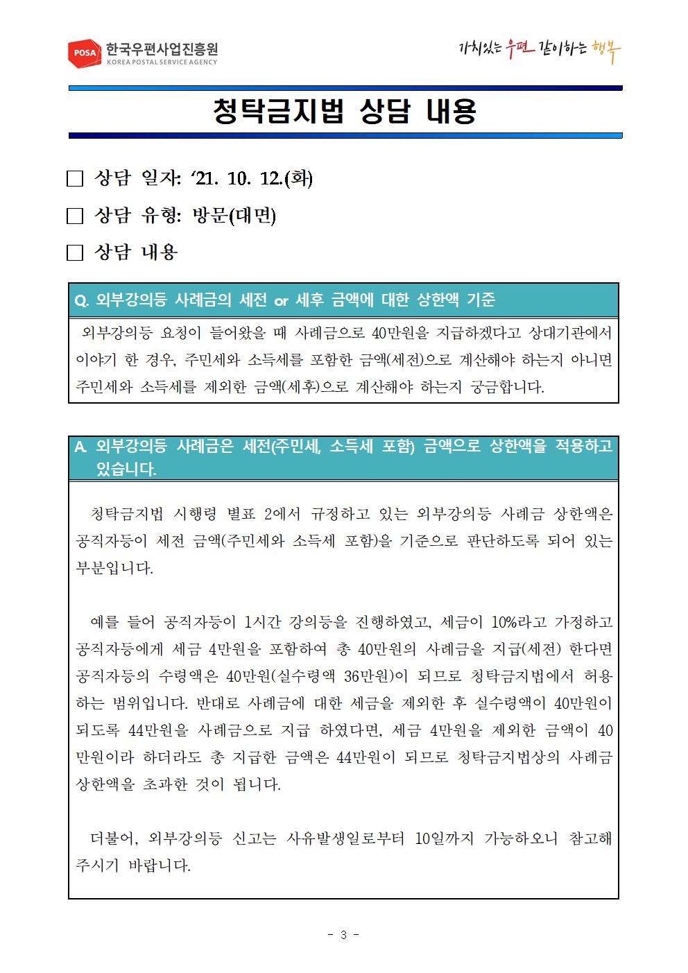 POSA 한국우편사업진흥원 / 가치있는우편 같이하는행복 / 청탁금지법 상담 내용 / □상담 일자 : 21.10.12.(화) □상담 유형: 방문(대면) □상담 내용 / Q.외부강의등 사례금의 세전 or 세후 금액에 대한 상한액 기준 / 외부강의등 요청이 들어왔을 때 사례금으로 40만원을 지급하겠다고 상대기관에서 이야기 한 경우, 주민세와 소득세를 포함한 금액(세전)으로 계산해야하는지 아니면 주민세와 소득세를 제외한 금액(세후)으로 계산해야하는지 궁금합니다. / A.외부강의등 사례금은 세전(주민세, 소득세 포함) 금액으로 상한액을 적용하고있습니다. / 청탁금지법 시행령 별표 2에서 규정하고 있는 외부강의등 사례금 상한액은 공직자등이 세전 금액(주민세와 소득세 포함) 을 기준으로 판단하도록 되어있는 부분입니다. 예를들어 공직자등이 1시간 강의등을 진행하였고, 세금이 10%라고 가정하고 공직자등에게 세금 4만원을 포함하여 총 40만원의 사례금을 지금(세전) 한다면 공직자등의 수령액은 40만원(시수령액 36만원)이 되므로 청탁금지법에서 허용하는 범위입니다. 반대로 사례금에 대한 세금을 제외한 후 실수령액이 40만원이 되도록 44만원를 사례금으로 지급 하였다면 세금 4만원을 제외한 금액이 40만원이라 하더라도 총 지급한금액은 44만원이 되므로 청탁금지법상의 사례금 상한액을 초과한 것이 됩니다. 더불어, 외부강의등 신고는 사유발생일로부터 10일까지 가능하오니 참고해주시기바랍니다. / -3-