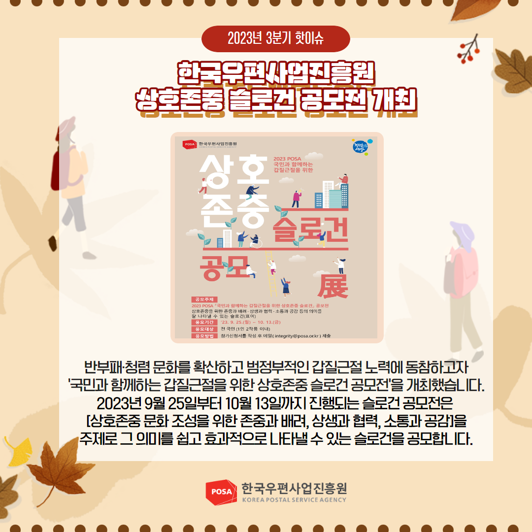 2023년 3분기 핫이슈 / 한국우편사업진흥원 상호존중 슬로건 공모전 개최 / 반부패·청렴문화를 확산하고 범정부적인 갑질근절 노력에 동참하고자 '국민과 함께하는 갑질근절을 위한 상호존중 슬로건 공모전을 개최했습니다. 2023년 9월 25일부터 10월 13일까지 진행되는 슬로건 공모전은 [상호존중문화 조성을 위한 존중과 배려, 상생과 협력, 소통과 공감] 주제로 그 의미를 쉽고 효과적으로 나타낼 수 있는 슬로건을 공모합니다. / POSA 한국우편사업진흥원 KOREA POSTAL SERVICE AGENCY