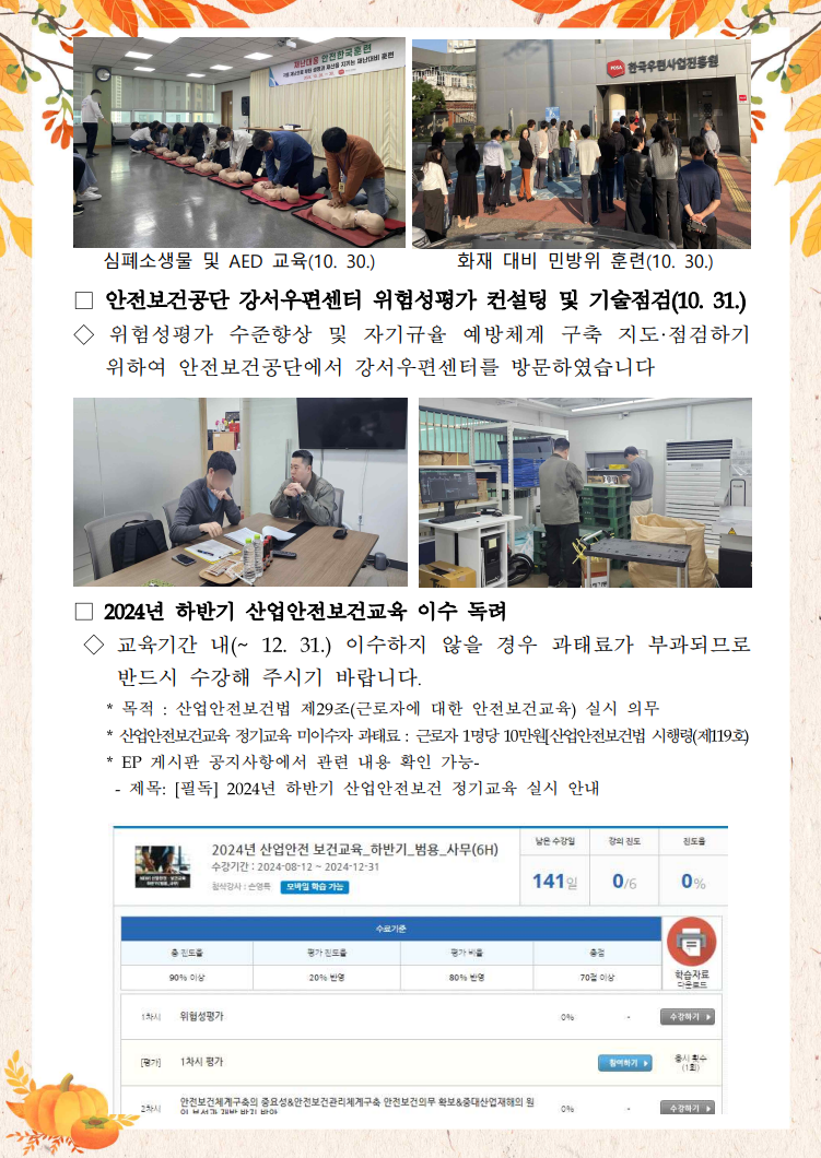 심폐소생술 교육 받는 사진 / 심폐소생물 및 AED 교육(10. 30.) / 한국우편사업진흥원 건물에 모여 있는 사진 / 화재 대비 민방위 훈련(10. 30.) / □ 안전보건공단 강서우편센터 위험성평가 컨설팅 및 기술점검(10. 31.) / ◇ 위험성평가 수준향상 및 자기규율 예방체계 구축 지도·점검하기 위하여 안전보건공단에서 강서우편센터를 방문하였습니다 / 위험성평가 컨설팅 사진 / 자기규율 예방체계 구축 지도 점검 사진 / □ 2024년 하반기 산업안전보건교육 이수 독려 / ◇ 교육기간 내(~12. 31.) 이수하지 않을 경우 과태료가 부과되므로 반드시 수강해 주시기 바랍니다. / * 목적: 산업안전보건법 제29조(근로자에 대한 안전보건교육) 실시 의무 / * 산업안전보건교육 정기교육 미이수자 과태료 : 근로자 1명당 10만원[산업안전보건법 시행령(제119호) / * EP 게시판 공지사항에서 관련 내용 확인 가능- / -제목: [필독] 2024년 하반기 산업안전보건 정기교육 실시 안내 / 하반기 산업안정보건 정기교육 강의 홈페이지 사진