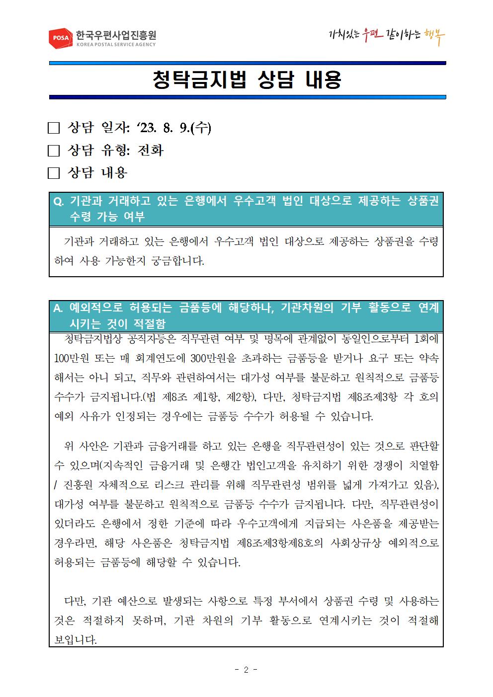 POSA 한국우편사업진흥원 KOREA POSTAL SERVICE AGENCY / 가치있는 우편 같이하는 행복 / 청탁금지법 상담 내용 / □ 상담 일자: '23. 8. 9.(수) /  □ 상담 유형: 전화 / □ 상담 내용 / Q. 기관과 거래하고 있는 은행에서 우수고객 법인 대상으로 제공하는 상품권 수령 가능 여부 / 기관과 거래하고 있는 은행에서 우수고객 법인 대상으로 제공하는 상품권을 수령 하여 사용 가능한지 궁금합니다. / A. 예외적으로 허용되는 금품등에 해당하나, 기관차원의 기부 활동으로 연계 시키는 것이 적절함 / 청탁금지법상 공직자등은 직무관련 여부 및 명목에 관계없이 동일인으로부터 1회에 100만원 또는 매 회계연도에 300만원을 초과하는 금품등을 받거나 요구 또는 약속 해서는 아니 되고, 직무와 관련하여서는 대가성 여부를 불문하고 원칙적으로 금품등 수수가 금지됩니다.(법 제8조 제1항, 제2항), 다만, 청탁금지법 제8조제3항 각 호의 예외 사유가 인정되는 경우에는 금품등 수수가 허용될 수 있습니다.
위 사안은 기관과 금융거래를 하고 있는 은행을 직무관련성이 있는 것으로 판단할 수 있으며(지속적인 금융거래 및 은행간 법인고객을 유치하기 위한 경쟁이 치열함 /진흥원 자체적으로 리스크 관리를 위해 직무관련성 범위를 넓게 가져가고 있음), 대가성 여부를 불문하고 원칙적으로 금품등 수수가 금지됩니다. 다만, 직무관련성이 있더라도 은행에서 정한 기준에 따라 우수고객에게 지급되는 사은품을 제공받는 경우라면, 해당 사은품은 청탁금지법 제8조제3항제8호의 사회상규상 예외적으로 허용되는 금품등에 해당할 수 있습니다. 다만, 기관 예산으로 발생되는 사항으로 특정 부서에서 상품권 수령 및 사용하는 것은 적절하지 못하며, 기관 차원의 기부 활동으로 연계시키는 것이 적절해 보입니다.