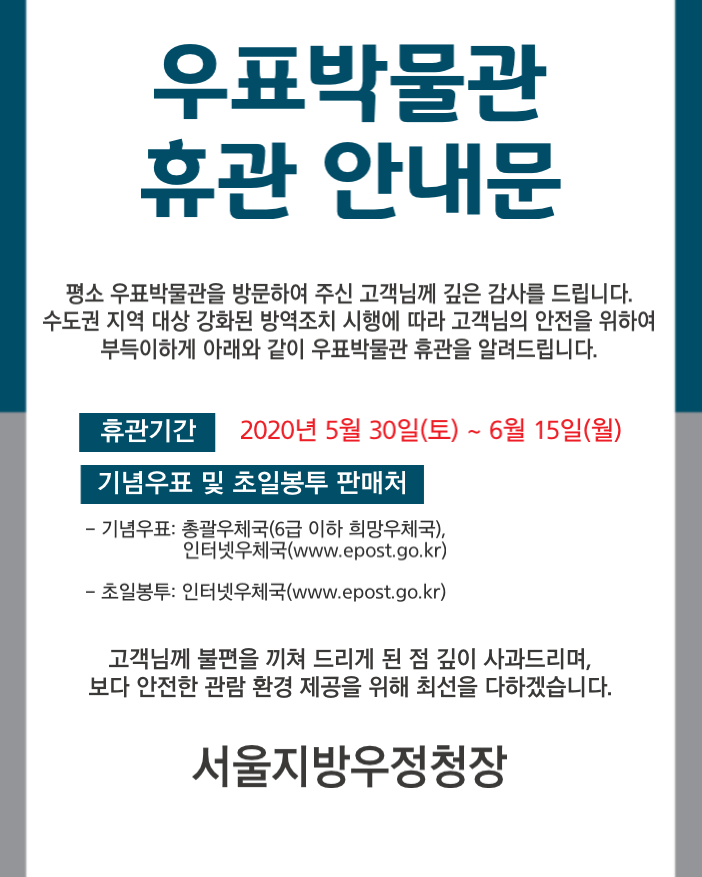 우표박물관 휴관 안내문 평소 우펴박물관을 방문하여 주신 고객님께 깊은 감사를 드립니다. 수도권 지역 대상 강화된 방역조치 시행에 따라 고객님의 안전을 위하여 부득이하게 아래와 같이 우표박물관 휴관을 알려드립니다. 휴관기간: 2020년5월30일(토)~6월15일(월) 기념우표 및 초일봉투 판매처 -기념우표:총괄우체국(6급 이하 희망우체국),인터넷우체국(www.epost.go.kr), -초일봉투:인터넷우체국(www.epost.go.kr)  고객님께 불편을 끼쳐 드리게 된 점 깊이 사과드리며, 보다 안전한 관람 환경 제공을 위해 최선을 다하겠습니다.  서울지방우정청장