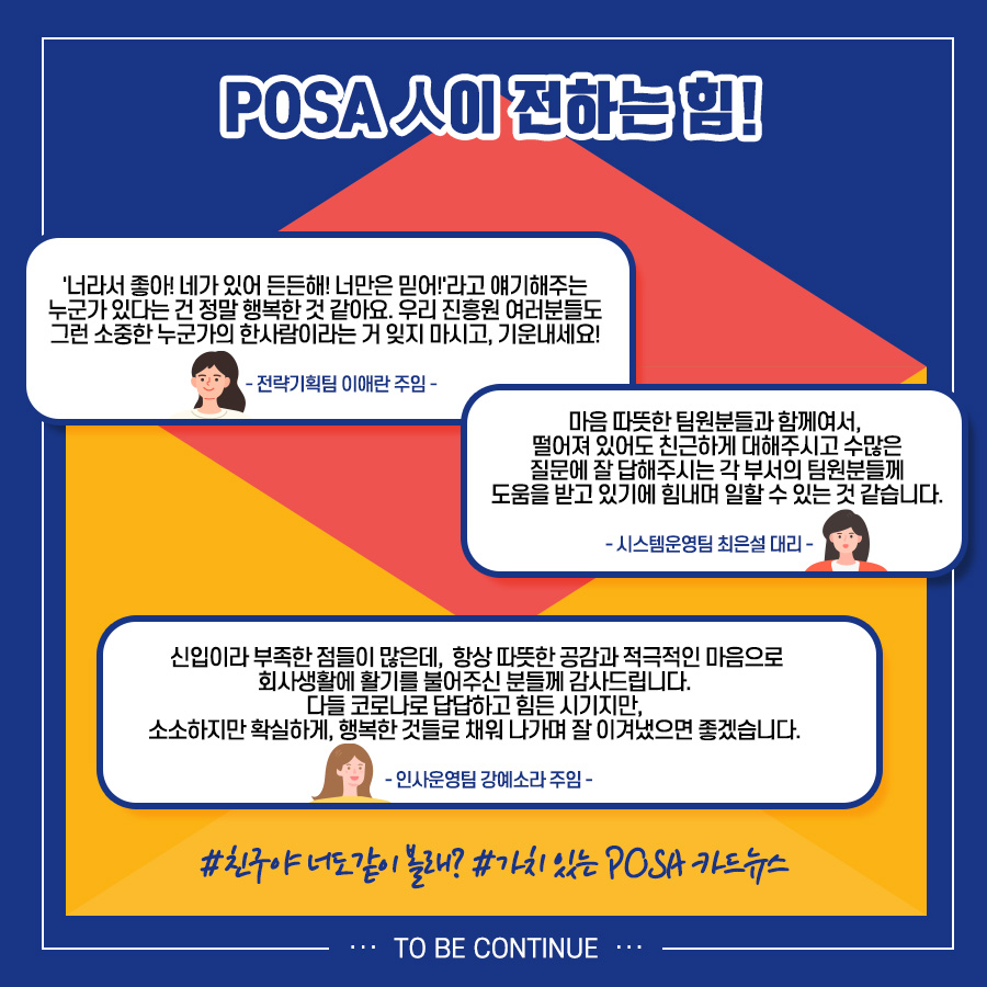 POSA人이 전하는 힘! / '너라서 좋아! 네가 있어 든든해! 너만은 믿어!'라고 얘기해주는 누군가 있다는 건 정말 행복한 것 같아요. 우리 진흥원 여러분들도 그런 소중한 누군가의 한사람이라는거 잊지 마시고, 기운내세요! - 전략기획팀 이애란 주임 - / 마음 따뜻한 팀원분들과 함께여서, 떨어져 있어도 친근하게 대해주시고 수많은 질문에 잘 답해주시는 각 부서의 팀원분들께 도움을 받고 있기에 힘내며 일할 수 있는 것 같습니다. - 시스템운영팀 최은설 대리 - 신입이라 부족한 점들이 많은데, 항상 따뜻한 공감과 적극적인 마음으로 회사생활에 활기를 불어주신 분들께 감사드립니다. 다들 코로나로 답답하고 힘든 시기지만, 소소하지만 확실하게, 행복한 것들로 채워 나가며 잘 이겨냈으면 좋겠습니다. - 인사운영팀 강예소라 주임 - / #친구야 너도 같이 볼래? #가치 있는 POSA 카드뉴스 / TO BE CONTINUE