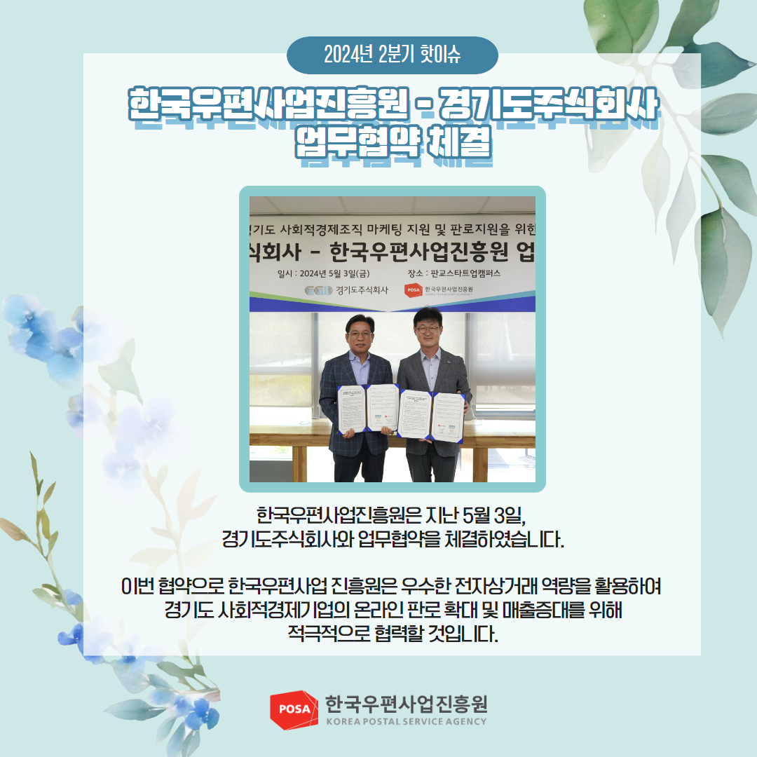 2024년 2분기 핫이슈 / 한국우편사업진흥원 - 경기도주식회사 업무협약 체결 / 한국우편사업진흥원은 지난 5월 3일, 경기도주식회사와 업무협약을 체결하였습니다. / 이번 협약으로 한국우편사업진흥원은 우수한 전자상거래 역량을 활용하여 경기도 사회적경제기업의 온라인 판로 확대 및 매출증대를 위해 적극적으로 협력할 것입니다. / POSA 한국우편사업진흥원 KOREA POSTAL SERVICE AGENCY