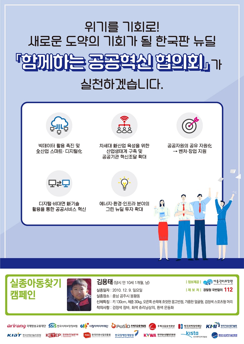 위기를 기회로! 새로운 도약의 기회가 될 한국판 뉴딜 함께하는 공공혁신 협의회가 실천하겠습니다. / 빅데이터 활용 촉진 및 全산업 스마트·디지털化 / 차세대 新산업 육성을 위한 산업생태계 구축 및 공공기관 혁신조달 확대 / 공공자원의 공유 자원化→벤처·창업 지원 / 디지털·비대면 新기술 활용을 통한 공공서비스 혁신 / 에너지·환경·인프라 분야의 그린 뉴딜 투자 확대 / 실종아동찾기 캠페인 / 김용태(당시 만 10세 1개월, 남) / 실종일자 : 2010.12.9. 일요일 / 실종장소 : 충남 공주시 봉황동 / 신체특징 : 키 130cm, 체중 30kg, 오른쪽 손목에 흐릿한 몽고반점, 갸름한 얼굴형, 검정색 스포츠형 머리 / 착의사항 : 검정색 잠바, 회색 츄리닝상의, 흰색 운동화 / 정보제공 : 아동권리보장원 / 제보처 : 경찰청 국번없이 112 / 국제방송교류단 / 한국사회보장정보원 / 시청자미디어재단 / 우체국금융개발원 / 우체국물류지원단 / 한국과학창의재단 / 한국기상산업기술원 / 한국산업기술진흥원 / 한국에너지기술평가원 / 한국우편사업진흥원 / 한국장애인개발원 / 한국청소년활동진흥원 / 한국특허전략개발원 / 해양수산과학기술진흥원