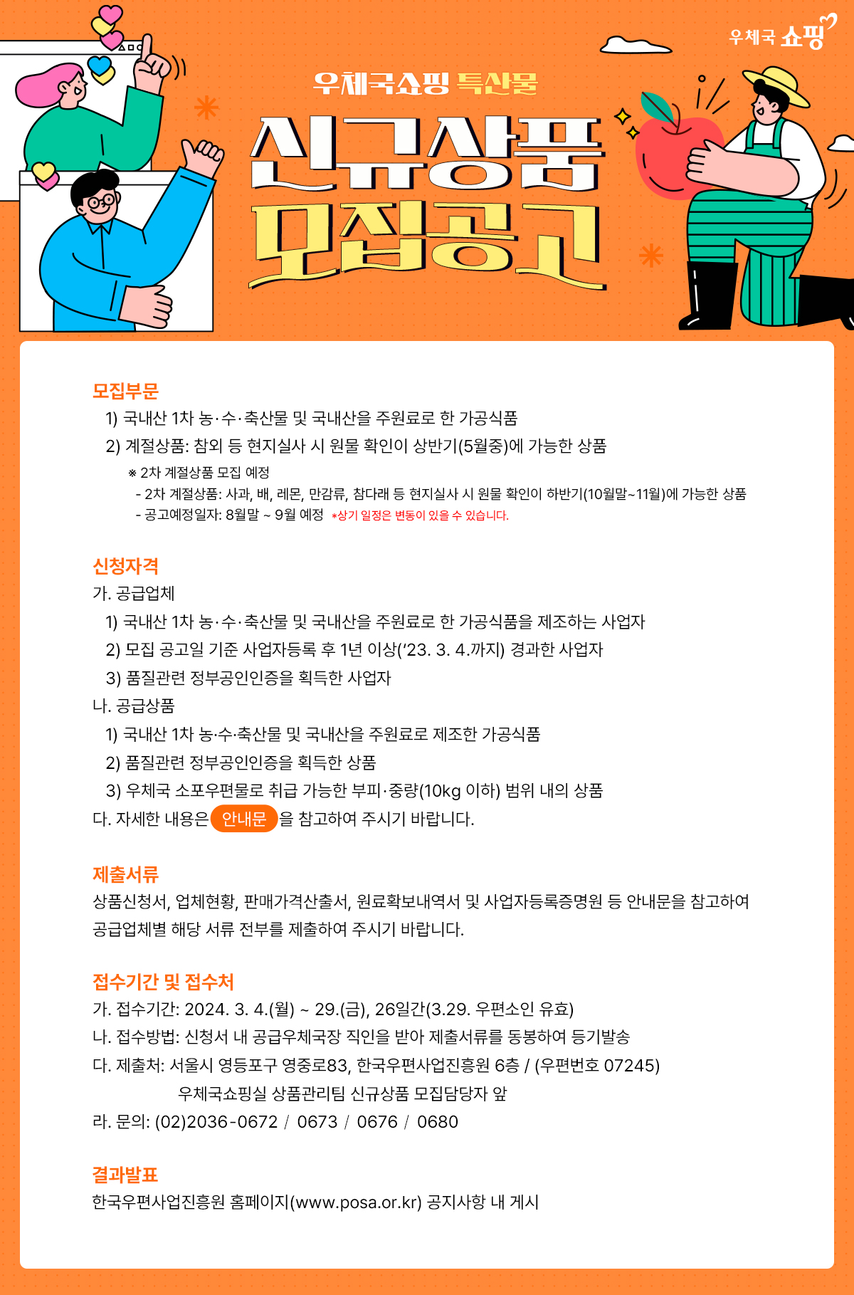 우체국 쇼핑 / 우체국쇼핑 특산물 / 신규상품 모집공고 / 모집부문 / 1) 국내산 1차 농·수·축산물 및 국내산을 주원료로 한 가공식품 / 2) 계절상품: 참외 등 현지실사 시 원물 확인이 상반기(5월중)에 가능한 상품 / ※ 2차 계절상품 모집 예정 -2차 계절상품: 사과, 배, 레몬, 만감류, 참다래 등 현지실사 시 원물 확인이 하반기(10월말~11월)에 가능한 상품 - 공고예정일자 : 8월말 ~ 9월 예정 *상기 일정은 변동이 있을 수 있습니다. / 신청자격 / 가. 공급업체 / 1) 국내산 1차 농·수·축산물 및 국내산을 주원료로 한 가공식품을 제조하는 사업자 / 2) 모집 공고일 기준 사업자등록 후 1년 이상('23. 3. 4.까지) 경과한 사업자 / 3) 품질관련 정부공인인증을 획득한 사업자 / 나. 공급상품 / 1) 국내산 1차 농·수·축산물 및 국내산을 주원료로 제조한 가공식품 / 2) 품질관련 정부공인인증을 획득한 상품 / 3) 우체국 소포우편물로 취급 가능한 부피·중량(10kg 이하) 범위 내의 상품 / 다. 자세한 내용은 안내문을 참고하여 주시기 바랍니다. / 제출서류 / 상품신청서, 업체현황, 판매가격산출서, 원료확보내역서 및 사업자등록증명원 등 안내문을 참고하여 공급업체별 해당 서류 전부를 제출하여 주시기 바랍니다. / 접수기간 및 접수처 / 가. 접수기간: 2024. 3. 4.(월) ~ 29.(금), 26일간(3.29. 우편소인 유효) / 나. 접수방법: 신청서 내 공급우체국장 직인을 받아 제출서류를 동봉하여 등기발송 /  다. 제출처: 서울시 영등포구 영중로83, 한국우편사업진흥원 6층 / (우편번호 07245) 우체국쇼핑실 상품관리팀 신규상품 모집담당자 앞 / 라. 문의: (02)2036-0672 / 0673 / 0676 / 0680 / 결과발표 / 한국우편사업진흥원 홈페이지(www.posa.or.kr) 공지사항 내 게시