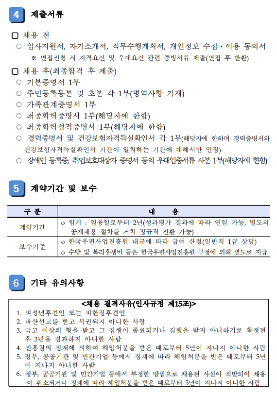 4 제출서류 / □ 채용전 / ○ 입사지원서, 자기소개서, 직무수행계획서, 개인정보 수집•이용 동의서 ※ 면접전형 시 자격요건 및 우대요건 관련 증빙서류 제출(면접 후 반환) / □ 채용 후(최종합격 후 제출) / ○ 기본증명서 1부 ○ 주민등록등본 및 초본 각 1부(병역사항 기재) ○ 가족관계증명서 1부 ○ 최종학력증명서 1부(해당자에 한함) ○ 최종학력성적증명서 1부(해당자에 한함) ○ 경력증명서 및 건강보험자격득실확인서 각 1부(해당자에 한하며 경력증명서와 건강보험자격득실확인서 기간이 일치하는 기간에 대해서만 인정) ○ 장애인 등록증, 취업보호대상자 증명서 등의 우대입증서류 사본 1부(해당자에 한함) / 5 계약기간 및 보수 / 구분 내용 / 계약기간 / ○ 임기 : 임용일로부터 2년(성과평가 결과에 따라 연임 가능, 별도의 공개채용 절차를 거쳐 정규직 전환 가능) / 보수기준 / ○ 한국우편사업진흥원 내규에 따라 급여 산정(일반직 1급 상당) ○ 수당 및 복리후생비 등은 한국우편사업진흥원 규정에 의해 별도로 지급 / 6 기타 유의사항 / <채용 결격사유(인사규정 제15조)> / 1. 피성년후견인 또는 피한정후견인 / 2. 파산선고를 받고 복권되지 아니한 사람 / 3. 금고 이상의 형을 받고 그 집행이 종료되거나 집행을 받지 아니하기로 확정된 후 3년을 경과하지 아니한 사람 / 4. 진흥원의 징계에 의하여 해임처분을 받은 때로부터 5년이 지나지 아니한 사람 / 5. 정부, 공공기관 및 민간기업 등에서 징계에 따라 해임처분을 받은 때로부터 5년 이 지나지 아니한 사람 / 6. 정부, 공공기관 및 민간기업 등에서 부정한 방법으로 채용된 사실이 적발되어 채용 이 취소되거나 징계에 따라 해임처분을 받은 때로부터 5년이 지나지 아니한 사람 