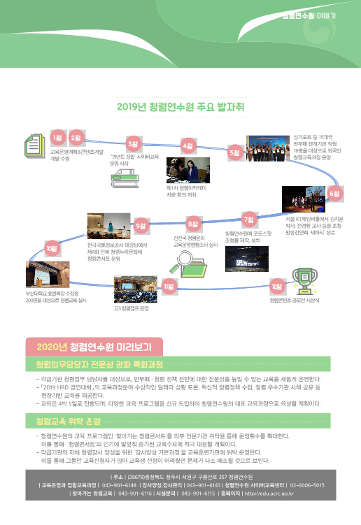 2019년 청렴연수원 주요 발자취 - /1월, 2월(교육운영계획&콘텐츠개발계발 수립) / 3월( '19년도 집합 · 사이버교육 운영 시작) /4월(제1차 청렴아카데미 자문 회의 개최) / 5월(싱가포르 등 15개국 반부패 관계기관 직원
16명을 대상으로 외국인 청렴교육과정 운영) / 6월(서울 KT체임버홀에서 김지윤 박사, 전경원 교사 등을 초청 방송강연회 ‘세바시’ 성료) / 7월(청렴연수원에 포토스팟 조형물 제작, 설치) / 8월(선진국 청렴윤리 교육운영현황조사 실시) /9월(한국국토정보공사 대강당에서제4회 전북 청렴누리문화제 청렴콘서트 운영) /10월(부산대학교 효원특강 수강생 200명을 대상으로 청렴교육 실시 ) /11월(고3 청렴캠프 운영) / 12월(청렴콘텐츠 공모전 시상식) / 2020년 청렴연수원 미리보기 [청렴업무담당자 전문성 강화 특화과정] 각급기관 청렴업무 담당자를 대상으로, 반부패 · 청렴 정책 전반에 대한 전문성을 높일 수 있는 교육을 새롭게 운영한다. -「2019 HRD 경연대회」의 교육과정분야 수상작인 딜레마 상황 토론, 혁신적 청렴정책 수립, 청렴 우수기관 시책 공유 등 현장기반 교육을 제공한다 - 교육은 4박 5일로 진행되며, 다양한 교육 프로그램을 신규 도입하여 청렴연수원의 대표 교육과정으로 육성할 계획이다. [청렴교육 위탁 운영] - 청렴연수원의 교육 프로그램인 ‘찾아가는 청렴콘서트’를 외부 전문기관 위탁을 통해 운영횟수를 확대한다.이를 통해 ‘청렴콘서트’의 인기에 발맞춰 증가된 교육수요에 적극 대응할 계획이다.- 각급기관의 자체 청렴강사 양성을 위한 ‘강사양성 기본과정’을 교육훈련기관에 위탁 운영한다. 이를 통해 그동안 교육신청자가 많아 교육생 선정이 어려웠던 문제가 다소 해소될 것으로 보인다. /  | 주소 | (28678)충청북도 청주시 서원구 구룡산로 357 청렴연수원
 | 교육운영과 집합교육과정 | 043-901-6148 | 강사양성,강사관리 | 043-901-6143 | 청렴연수원 사이버교육센터 | 02-6006-5015 | 찾아가는 청렴교육 | 043-901-6116 | 시설문의 | 043-901-6115 | 홈페이지 | http://edu.acrc.go.kr