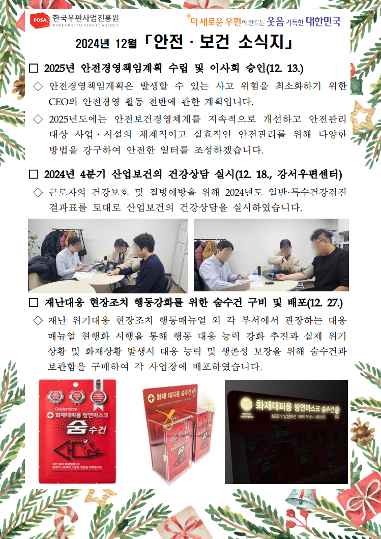 POSA 한국우편사업진흥원 KOREA POSTAL SERVICE AGENCY / *더 새로운 우편이 만드는 웃음 가득한 대한민국 / 2024년 12월 「안전·보건 소식지」 / □ 2025년 안전경영책임계획 수립 및 이사회 승인(12. 13.) / ◇ 안전경영책임계획은 발생할 수 있는 사고 위험을 최소화하기 위한 CEO의 안전경영 활동 전반에 관한 계획입니다. / ◇ 2025년도에는 안전보건경영체계를 지속적으로 개선하고 안전관리 대상 사업·시설의 체계적이고 실효적인 안전관리를 위해 다양한 방법을 강구하여 안전한 일터를 조성하겠습니다. / □ 2024년 4분기 산업보건의 건강상담 실시(12. 18., 강서우편센터) / ◇ 근로자의 건강보호 및 질병예방을 위해 2024년도 일반·특수건강검진 결과표를 토대로 산업보건의 건강상담을 실시하였습니다. / 건강상담 중인 사진1 / 건강상담 중인 사진2 / □ 재난대응 현장조치 행동강화를 위한 숨수건 구비 및 배포(12.27.) / ◇ 재난 위기대응 현장조치 행동매뉴얼 외 각 부서에서 관장하는 대응 매뉴얼 현행화 시행을 통해 행동 대응 능력 강화 추진과 실제 위기 상황 및 화재상황 발생시 대응 능력 및 생존성 보장을 위해 숨수건과 보관함을 구매하여 각 사업장에 배포하였습니다. / 방연마스크 숨수건 팩 사진 / 화재 대피용 숨수건 배치된 사진 / 화재대피용 방연마스크 숨수건이라고 빛나는 글자 사진