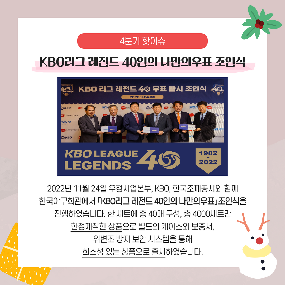2022년 4분기 핫이슈 / KBO리그 레전드 40인의 나만의우표 조인식 / 2022년 11월 24일 우정사업본부, KBO, 한국조폐공사와 함께 한국야구회관에서 「KBO리그 레전드 40인의 나만의우표」조인식 진행하였습니다. 한 세트에 총 40매 구성, 총 4000세트만 한정제작한 상품으로 별도의 케이스와 보증서, 위변조 방지 보안 시스템을 통해 희소성 있는 상품으로 출시하였습니다.