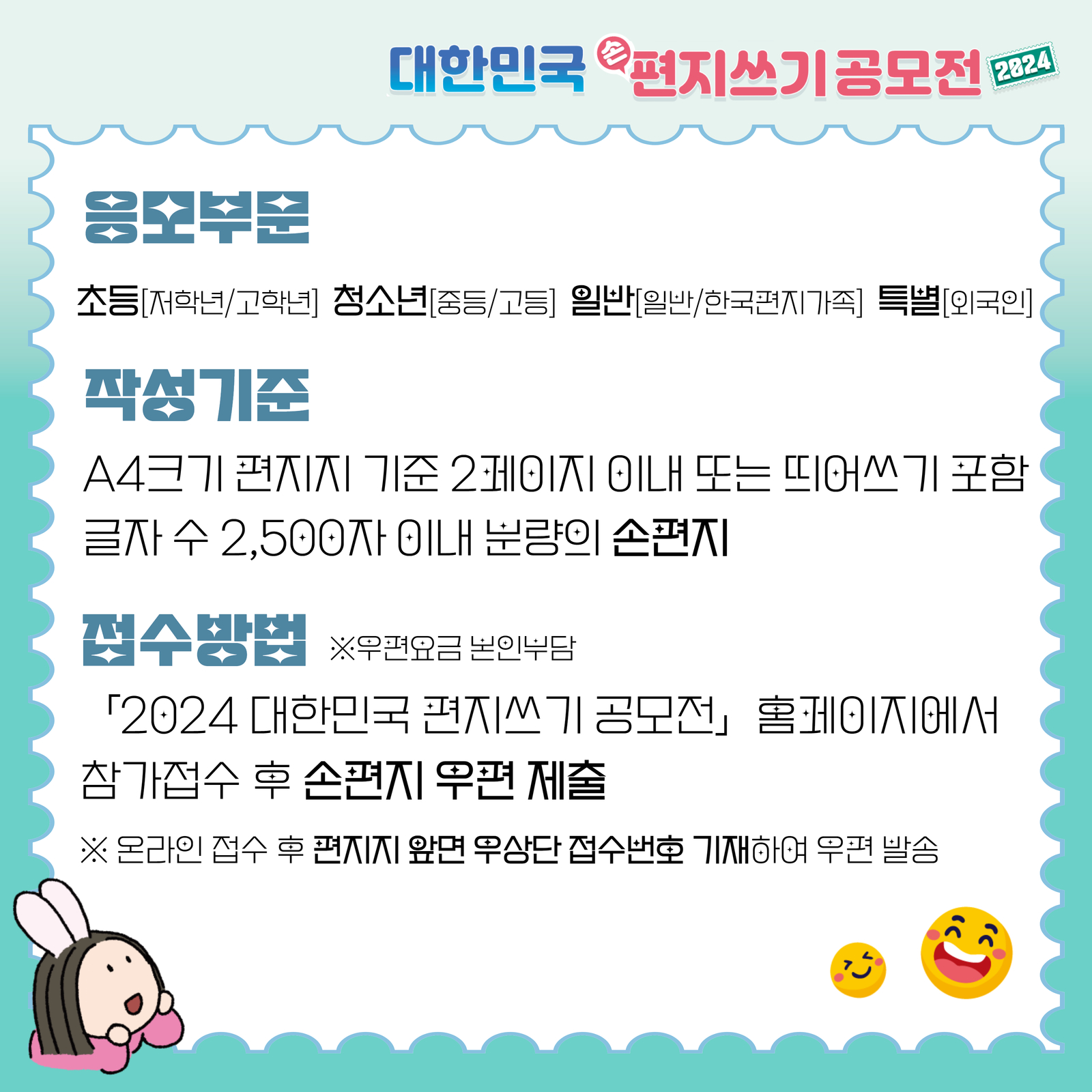 대한민국 손편지쓰기 공모전 2024 / 응모부문 / 초등[저학년/고학년] 청소년[중등/고등] 일반[일반/한국편지가족] 특별[외국인] / 작성기준 / A4크기 편지지 기준 2페이지 이내 또는 띄어쓰기 포함 글자수 2,500자 이내 분량의 손편지 / 접수방법 / ※우편요금 본인부담 / 「2024 대한민국 편지쓰기 공모전」홈페이지에서 참가접수 후 손편지 우편 제출 / ※ 온라인 접수 후 편지지 앞면 우상단 접수번호 기재하여 우편 발송