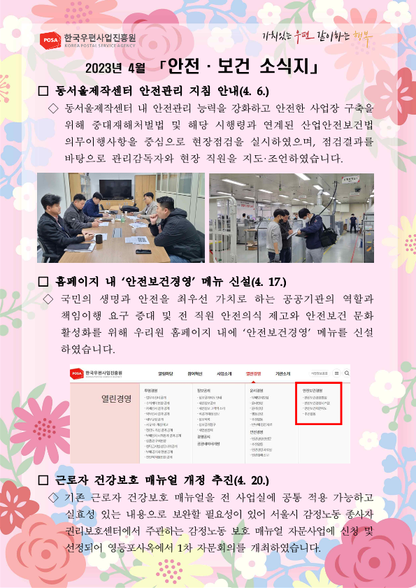 2023년 4월 [안전 • 보건 소식지」 / 동서울제작센터 안전관리 지침 안내(4. 6.) / 동서울제작센터 내 안전관리 능력을 강화하고 안전한 사업장 구축을 위해 중대재해처벌법 및 해당 시행령과 연계된 산업안전보건법 의무이행사항을 중심으로 현장점검을 실시하였으며, 점검결과를 바탕으로 관리감독자와 현장 직원을 지도 조언하였습니다. / 홈페이지 내 안전보전경영 메뉴 신설(4. 17.) / 국민의 생명과 안전을 최우선 가치로 하는 공공기관의 역할과 책임이행 요구 증대 및 전 직원 안전의식 제고와 안전보건 문화 활성화를 위해 우리원 홈페이지 내에 안전보건경영 메뉴를 신설 하였습니다. / 근로자 건강보호 매뉴얼 개정 추진(4. 20.) / 기존 근로자 건강보호 매뉴얼을 전 사업실에 공통 적용 가능하고 실효성 있는 내용으로 보완할 필요성이 있어 서울시 감정노동 종사자 권리보호센터에서 수관하는 감정노동 보호 매뉴얼 자문사업에 신청 및 선정되어 영등포사옥에서 1차 자문회의를 개최하였습니다.