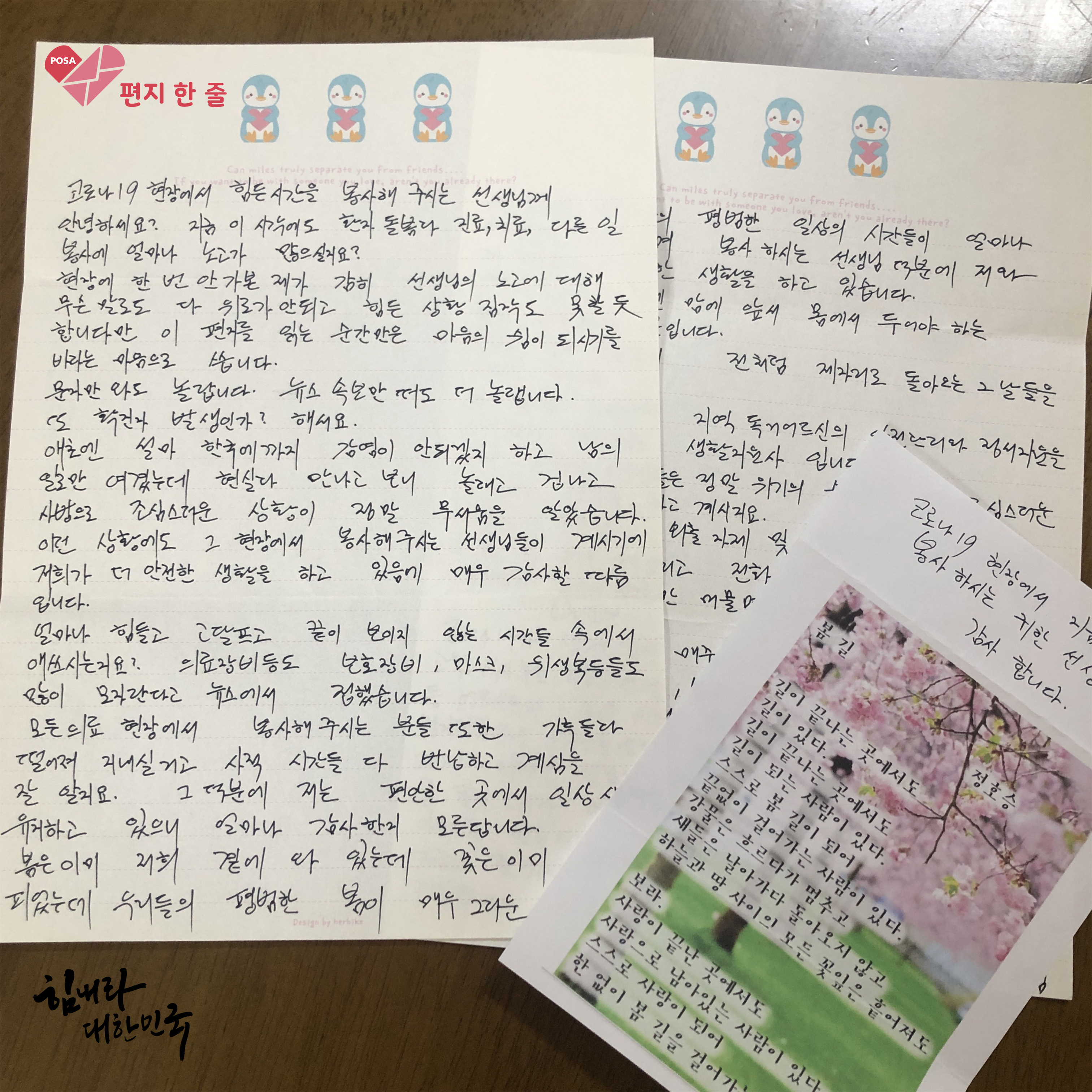 코로나19와 싸우고 있는 의료진들에게 한 글자, 한 글자 정성스럽게 쓴 편지3(띄엄띄엄 찍힌 편지 사진):1.코로나19 현장에서 힘든 시간을 봉사해 주시는 선생님께 안녕하세요? 지금 이시각에도 환자 돌봄과 진료,치료,다른 일 봉사에 얼마나 노고가 많으실지요? 현장에 한 번 안가본 제가 감히 선생님의 노고에 대해 무슨 말로도 다 위로가 안되고 힘든 상황 짐작도 못할듯 합니다만 이 편지를 읽는 순간만은 마음의 쉼이 되시기를 바라는 마음으로 씁니다. 문자만 와도 놀랍니다. 뉴스 속보만 떠도 더 놀랩니다. 또 확진자 발생인가? 해서요. 애초엔 설마 한국에까지 감염이 안되겠지 하고 남의 일로만 여겼는데 현실과 만나고 보니 놀래고 겁나고 사방으로 조심스러운 상황이 정말 무서움을 알았습니다. 이런 상황에도 그 현장에서 봉사해주시는 선생님들이 계시기에 저희가 더 안전한 생활을 하고 있음에 매우 감사할 따름입니다. 얼마나 힘들고 고달프고 끝이 보이지 않는 시간들 속에서 애쓰시는지요? 의료장비등도 보호장비, 마스크, 위생복등들도 많이 모자란다고 뉴스에서 접했습니다. 모든 의료 현장에서 봉사해 주시는 분들 또한 가족들과 떨어져 지내실거고 사적 시간들 다 반납하고 계심을 잘 알지요. 그 덕분에 저는 편안한 곳에서 일상생활을 유지하고 있으니 얼마나 감사한지 모른답니다. 봄은 이미 저희 곁에 다 있는데 꽃은 이미 피었는데 우리들의 평범한 봄이 매우 그리운 ~. 2.코로나19 현장에서 ~ 봉사 하시는 귀한 선생님들 감사합니다. 봄길 - 길이 끝나는 곳에서도 길이 있다. 길이 끝나는 곳에서도 길이 되는 사람이 있다. 스스로 봄 길이 되어 끝없이 걸어가는 사람이 있다. 강물은 흐르다가 멈추고 새들은 날아가다 돌아오지 않고 하늘과 땅 사이의 모든 꽃잎은 흩어져도 보라. 사랑이 끝난 곳에서도 사랑으로 남아있는 사람이 있다. 스스로 사랑이 되어 한없이 봄 길을 걸어가는 ~.