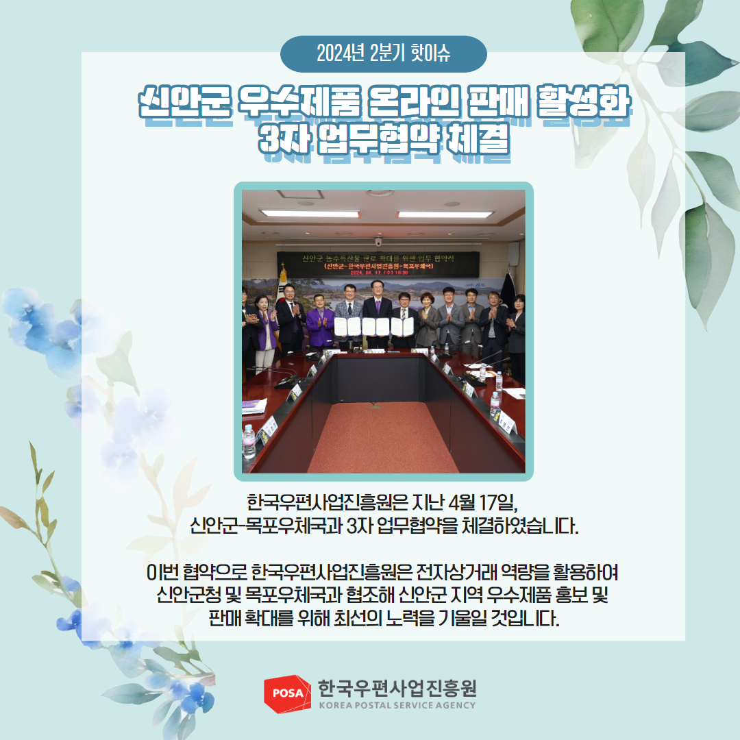 2024년 2분기 핫이슈 / 신반군 우수제품 온라인 판매 활성화 3자 업무협약 체결 / 한국우편사업진흥원은 지난 4월 17일, 신안군-목포우체국과 3자업무협약을 체결하였습니다. / 이번 협약으로 한국우편사업진흥원은 전자상거래 역량을 활용하여 신안군청 및 목포우체국과 협조해 신안군 지역 우수제품 홍보 및 판매 확대를 위해 최선의 노력을 기울일 것입니다. / POSA 한국우편사업진흥원 KOREA POSTAL SERVICE AGENCY