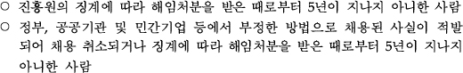 정부, 공공기관 및 민간기업 등에서 부정한 방법으로 채용된 사실이 적발되어 채용 취소되거나 징계에 따라 해임처분을 받은 때로부터 5년이 지나지 아니한 사람