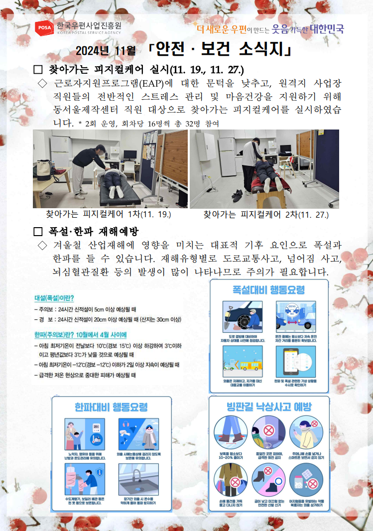POSA 한국우편사업진흥원 KOREA POSTAL SERVICE AGENCY / *더 새로운 우편이 만드는 웃음 가득한 대한민국 / 2024년 11월 「안전·보건 소식지」 / □ 찾아가는 피지컬케어 실시(11. 19. 11. 27.) / ◇ 근로자지원프로그램(EAP)에 대한 문턱을 낮추고, 원격지 사업장 직원들의 전반적인 스트레스 관리 및 마음건강을 지원하기 위해 동서울제작센터 직원 대상으로 찾아가는 피지컬케어를 실시하였습니다. / * 2회 운영, 회차당 16명씩 총 32명 참여 / 엎드려 어깨 마시지 받는 사진 / 찾아가는 피지컬케어 1차(11. 19.) / 엎드려 허리 마사지 받는 사진 / 찾아가는 피지컬케어 2차(11.27.) / □ 폭설·한파 재해예방 / ◇ 겨울철 산업재해에 영향을 미치는 대표적 기후 요인으로 폭설과 한파를 들 수 있습니다. 재해유형별로 도로교통사고, 넘어짐 사고, 뇌심혈관질환 등의 발생이 많이 나타나므로 주의가 필요합니다. / 대설(폭설)이란? / -주의보 : 24시간 신적설이 5cm 이상 예상될 때 / -경보 : 24시간 신적설이 20cm 이상 예상될 때 (산지는 30cm 이상) / 폭설대비 행동요령 사진 / 한파주의보)란? 10월에서 4월 사이에 / -아침 최저기온이 전날보다 10'C(경보 15°C) 이상 하강하여 3°C이하 이고 평년값보다 3'C가 낮을 것으로 예상될 때 / -아침 최저기온이 -12C(경보-12°C)이하가 2일 이상 지속이 예상될 때 / -급격한 저온 현상으로 중대한 피해가 예상될 때 / 한파대비 행동요령 사진 / 빙판길 낙상사고 예방 사진 