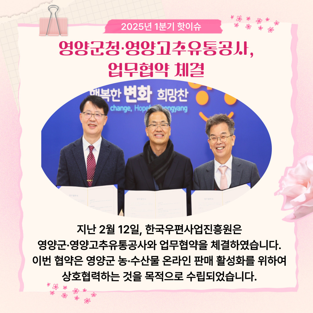 2025년 1분기 핫이슈 / 영양군청·영양고추유통공사, 업무협약 체결 / 업무협약 확약서를 들고 있는 모습 / 지난 2월 12일, 한국우편사업진흥원은 영양군·영양고추유통공사와 업무협약을 체결하였습니다. 이번 협약은 영양군 농·수산물 온라인 판매 활성화를 위하여 상호협력하는 것을 목적으로 수립되었습니다.