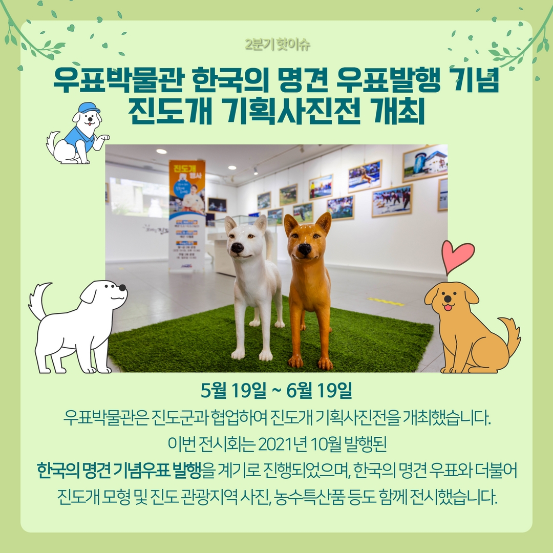 2분기 핫이슈 / 우표박물관 한국의 명견 우표발행 기념 진도개 기획사진전 개최 / 5월 19일 ~ 6월 19일 우표박물관은 진도군과 협업하여 진도개 기획사진전을 개최했습니다. 이번 전시회는 2021년 10월 발행된
한국의 명견 기념우표 발행을 계기로 진행되었으며, 한국의 명견 우표와 더불어 진도개 모형 및 진도 관광지역 사진, 농수특산품 등도 함께 전시했습니다.