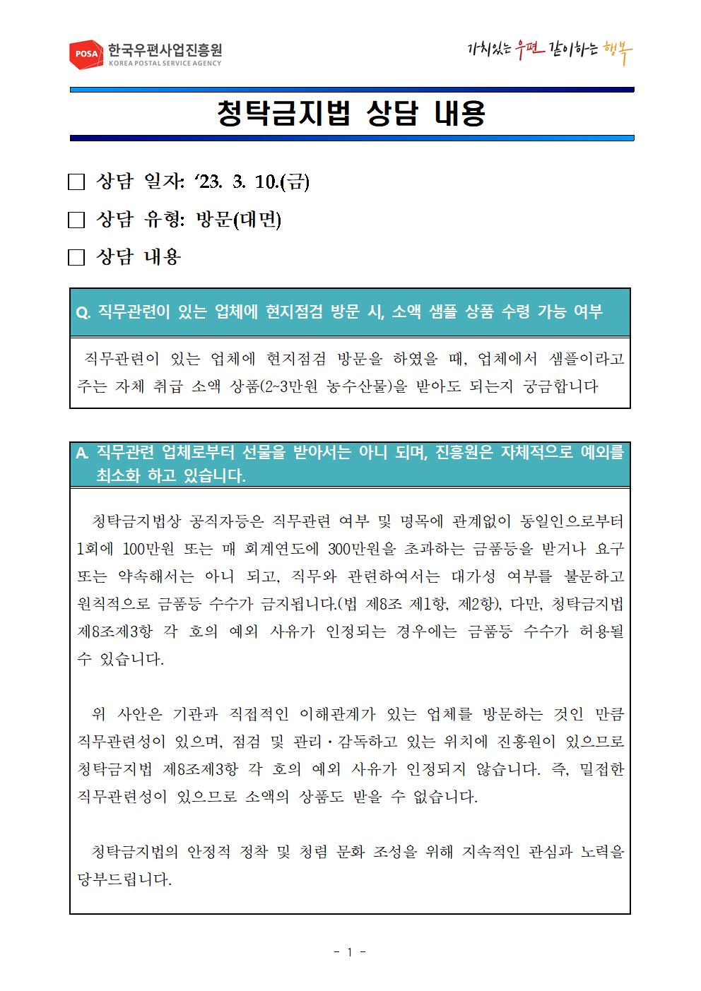 POSA 한국우편사업진흥원 KOREA POSTAL SERVICE AGENCY / 가치있는 우편 같이하는 행복 / 청탁금지법 상담 내용 / □ 상담 일자 : '23. 3. 10.(금) / □ 상담 유형: 방문(대면) / □ 상담 내용 / Q. 직무관련이 있는 업체에 현지점검 방문 시, 소액 샘플 상품 수령 가능 여부 / 직무관련이 있는 업체에 현지점검 방문을 하였을 때, 업체에서 샘플이라고 주는 자체 취급 소액 상품(2~3만원 농수산물)을 받아도 되는지 궁금합니다 / A 직무관련 업체로부터 선물을 받아서는 아니 되며, 진흥원은 자체적으로 예외를 최소화 하고 있습니다. / 청탁금지법상 공직자등은 직무관련 여부 및 명목에 관계없이 동일인으로부터 1회에 100만원 또는 매 회계연도에 300만원을 초과하는 금품등을 받거나 요구 또는 약속해서는 아니 되고, 직무와 관련하여서는 대가성 여부를 불문하고 원칙적으로 금품등 수수가 금지됩니다.(법 제8조 제1항, 제2항), 다만, 청탁금지법 제8조제3항 각 호의 예외 사유가 인정되는 경우에는 금품등 수수가 허용될 수 있습니다.  위 사안은 기관과 직접적인 이해관계가 있는 업체를 방문하는 것인 만큼 직무관련성이 있으며, 점검 및 관리·감독하고 있는 위치에 진흥원이 있으므로 청탁금지법 제8조제3항 각 호의 예외 사유가 인정되지 않습니다. 즉, 밀접한 직무관련성이 있으므로 소액의 상품도 받을 수 없습니다. 청탁금지법의 안정적 정착 및 청렴 문화 조성을 위해 지속적인 관심과 노력을 당부드립니다. 