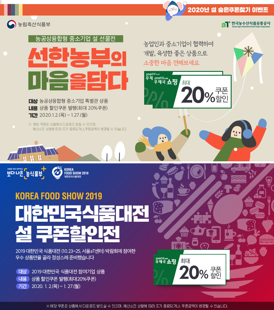 ●농림축산식품부, 한국농수산식품유통공사 2020년 설 숨은 쿠폰찾기 이벤트 - 농공상융합형 중소기업 설 선물전, 선한 농부의 마음을 담다/ 대상 : 농공상융합형 중소기업 특별관 상품, 내용 : 상품 할인쿠폰 발생(최대 20%쿠폰), 기간 : 2020.1.2.(목) ~ 1.27.(월) /※해당 쿠폰은 상품에서 다운로드 받을 수 있으며, 예산 소진 상황에 따라 조기 종료되거나 쿠폰금액이 변경될 수 있습니다./농업인과 중소기업이 협력하여 개발, 육성한 좋은 상품으로 소중한 마음 전해보세요/우체국쇼핑 최대 20%쿠폰 할인 ●보다나은 농식품부, KOREA FOOD SHOW 2019(대한민국 식품대전)/KOREA FOOD SHOW 2019 대한민국식품대전 설 쿠폰 할인전/2019 대한민국 식품대전(10.23~25, 서울aT센터) 박람회에 참여한 우수 상품만을 골라 정성스레 준비했습니다/대상:2019 대한민국 식품대전 참여기업 상품, 내용:상품 할인쿠폰 발행(최대20쿠폰), 기간 : 2020. 1. 2(목)~1.27.(월)/우체국쇼핑 최대 20%쿠폰 할인 *해당 쿠폰은 상품에서 다운로드 받으실 수 있으며, 예산소진 상황에 따라 조기 종료되거나, 쿠폰금액이 변경될 수 있습니다.